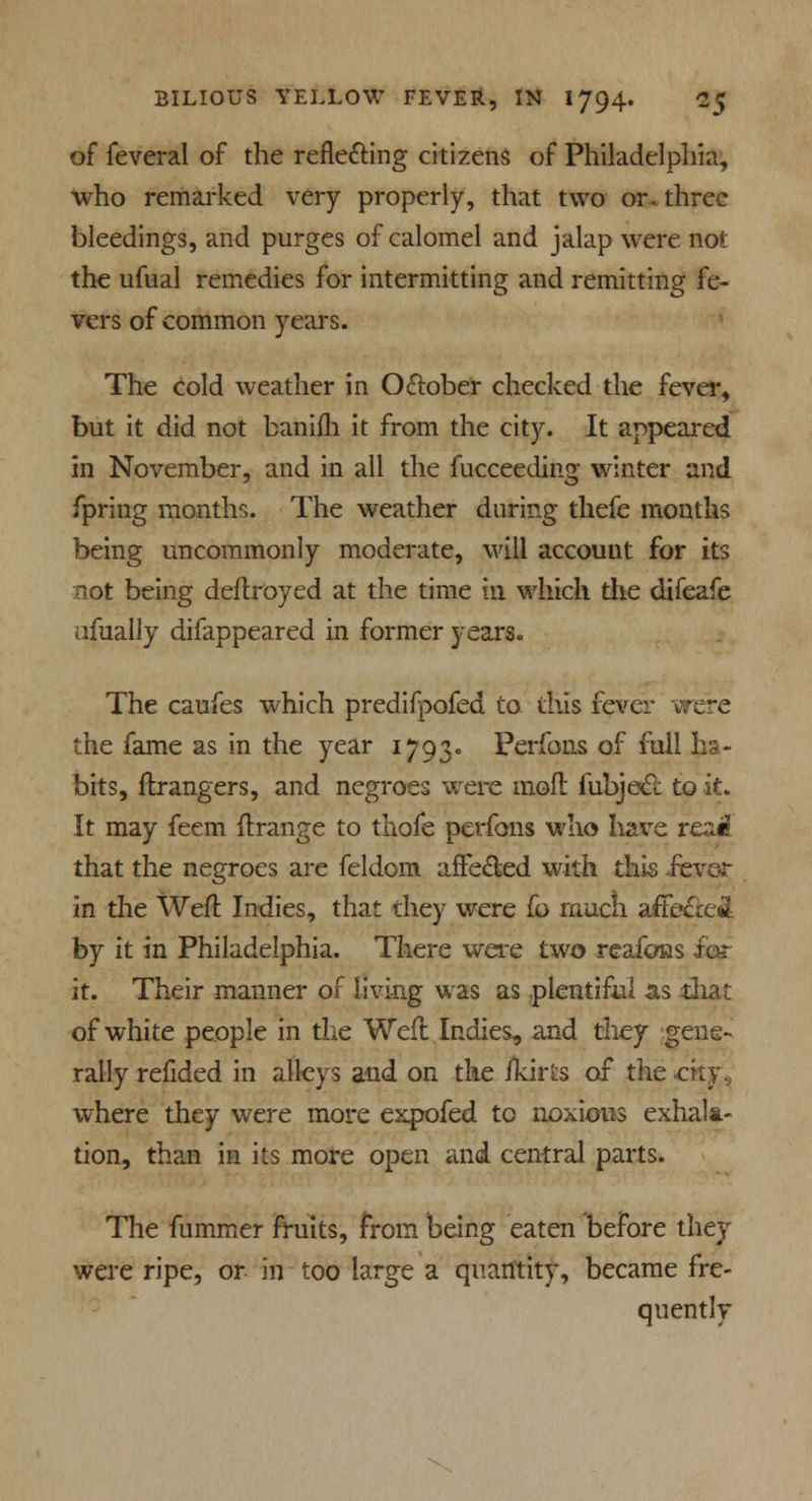 of feveral of the reflecting citizens of Philadelphia, who remarked very properly, that two or. three bleedings, and purges of calomel and jalap were not the ufual remedies for intermitting and remitting fe- vers of common years. The cold weather in October checked the fever, but it did not banifh it from the city. It appeared in November, and in all the fucceeding winter and fpring months. The weather during thefe months being uncommonly moderate, will account for its not being deftroyed at the time in which the difeafe ufually difappeared in former years. The caufes which predifpofed to this fever were the fame as in the year 1793. Perfons of full ha- bits, ftrangers, and negroes were moft fubjecl: to it. It may feem ftrange to thofe perfons who have reaiJ that the negroes are feldom affected with this fever in the Weft Indies, that they were fo much affected by it in Philadelphia. There were two reafoas it. Their manner of living was as plentiful as that of white people in the Well Indies, and they gene- rally refided in alleys and on the ikirts of the -city, where they were more expofed to noxious exhala- tion, than in its more open and central parts. The fummer fruits, from being eaten before they were ripe, or in too large a quantity, became fre- quently