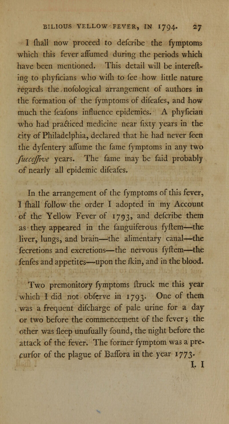 I (hall now proceed to defcribe the fymptoms which this fever affumed during the periods which have been mentioned. This detail will be intereft- ing to phyficians who wifh to fee how little nature regards the nofological arrangement of authors in the formation of the fymptoms of difeafes, and how much the feafons influence epidemics. A phyfician who had practiced medicine near fixty years in the city of Philadelphia, declared that he had never feen the dyfentery aifume the fame fymptoms in any two fucceffive years. The fame may be faid probably of nearly all epidemic difeafes. In the arrangement of the fymptoms of this fever, I fhall follow the order I adopted in my Account of the Yellow Fever of 1793, and defcribe them as - they appeared in the fanguiferous fyflem—the liver, lungs, and brain—the alimentary canal—the fecretions and excretions—the nervous fyflem—the fenfes and appetites—upon the ikin, and in the blood. Two premonitory fymptoms {truck me this year which I did not obferve in 1793. One of them . was a frequent difcharge of pale urine for a day or two before the commencement of the fever; the other was fleep unufually found, the night before the attack of the fever. The former fymptom was a pre- curfor of the plague of Baffora in the year 1773.