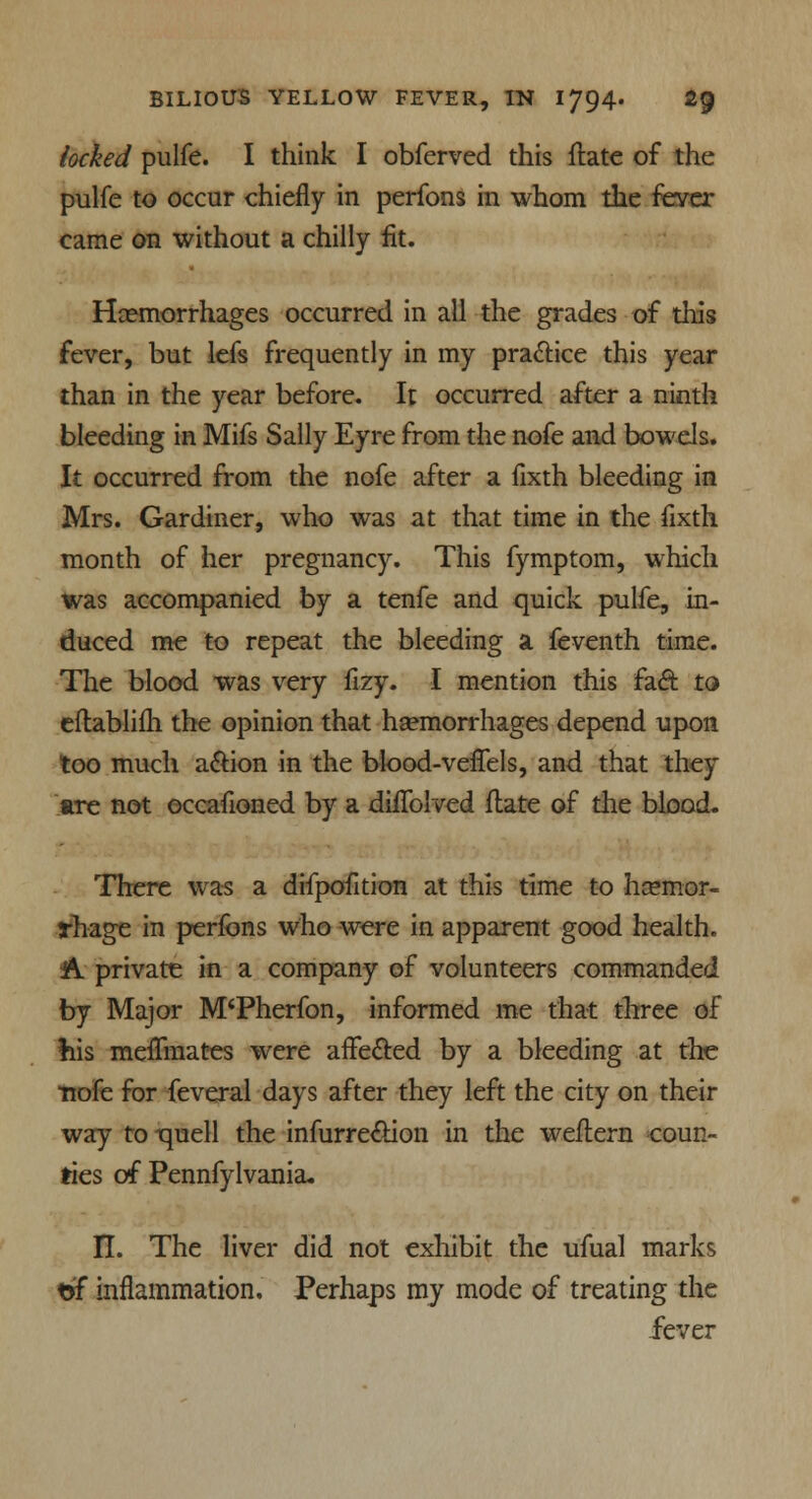 locked pulfe. I think I obferved this ftate of the pulfe to occur chiefly in perfons in whom the fever came on without a chilly fit. Haemorrhages occurred in all the grades of this fever, but lefs frequently in my practice this year than in the year before. It occurred after a ninth bleeding in Mifs Sally Eyre from the nofe and bowels. It occurred from the nofe after a fixth bleeding in Mrs. Gardiner, who was at that time in the fixth month of her pregnancy. This fymptom, which was accompanied by a tenfe and quick pulfe, in- duced me to repeat the bleeding a feventh time. The blood was very fizy. I mention this fact to eftablifh the opinion that haemorrhages depend upon too much action in the blood-veflels, and that they Ere not occafioned by a diflblved ftate of the blood. There was a difpofition at this time to haemor- rhage in perfons who were in apparent good health. A. private in a company of volunteers commanded by Major M'Pherfon, informed me that three of his meflmates were affected by a bleeding at the nofe for feveral days after they left the city on their way to iquell the infurrection in the weftern coun- ties of Pennfylvania. II. The liver did not exhibit the ufual marks tjf inflammation. Perhaps my mode of treating the fever