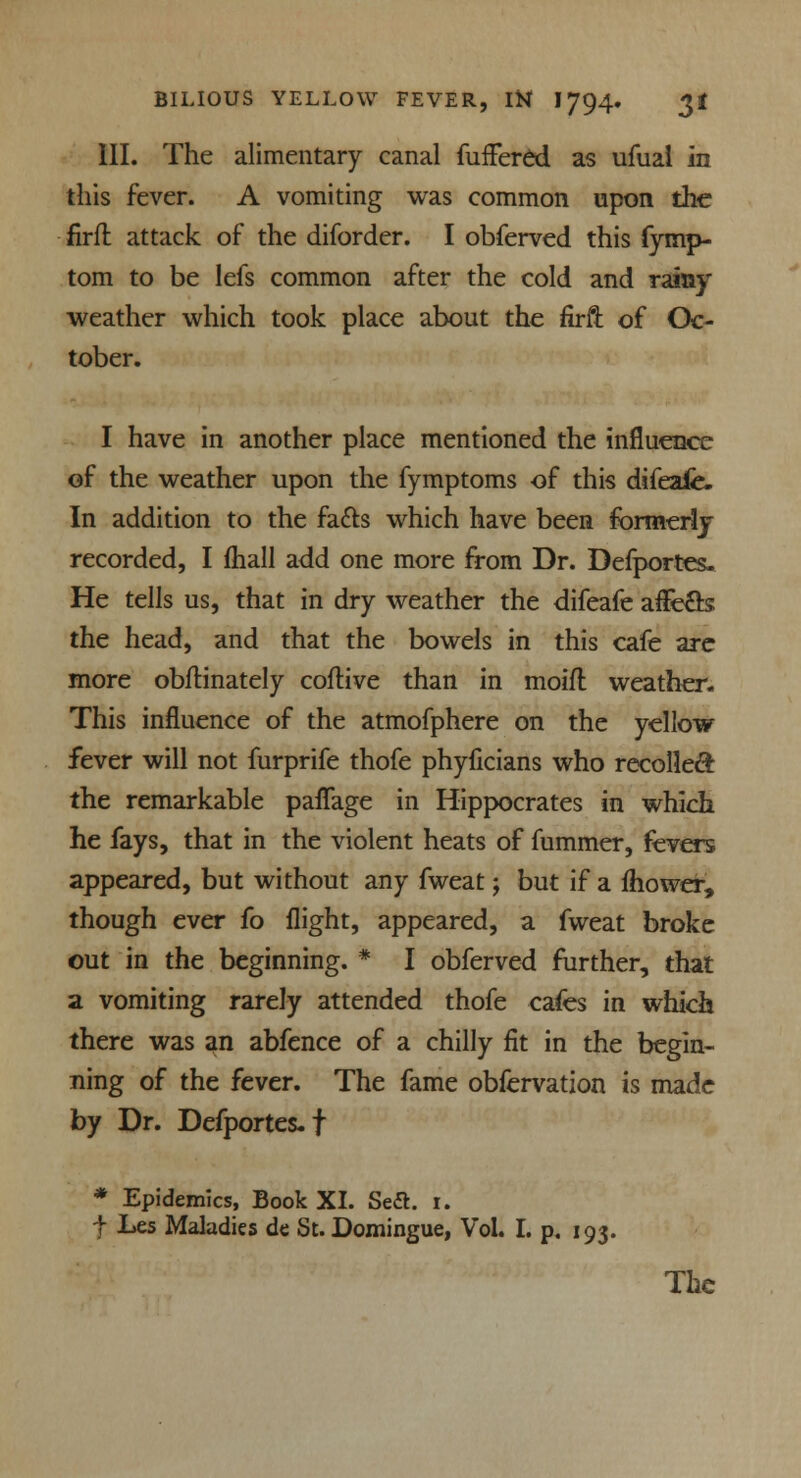 III. The alimentary canal fuffered as ufual in this fever. A vomiting was common upon the firft attack of the diforder. I obferved this fymp- tom to be lefs common after the cold and rainy weather which took place about the firft of Oc- tober. I have in another place mentioned the influence of the weather upon the fymptoms of this difeafe. In addition to the facts which have been formerly recorded, I fhall add one more from Dr. Defportes. He tells us, that in dry weather the difeafe affe&s: the head, and that the bowels in this cafe are more obftinately coftive than in moifl weather. This influence of the atmofphere on the yellow fever will not furprife thofe phyficians who recollect the remarkable paflage in Hippocrates in which he fays, that in the violent heats of fummer, fevers appeared, but without any fweat; but if a fhower, though ever fo flight, appeared, a fweat broke out in the beginning. * I obferved further, that a vomiting rarely attended thofe cafes in which there was an abfence of a chilly fit in the begin- ning of the fever. The fame obfervation is made by Dr. Defportes.f * Epidemics, Book XI. Seft. 1. t Les Maladies de St. Domingue, Vol. I. p. 193. The