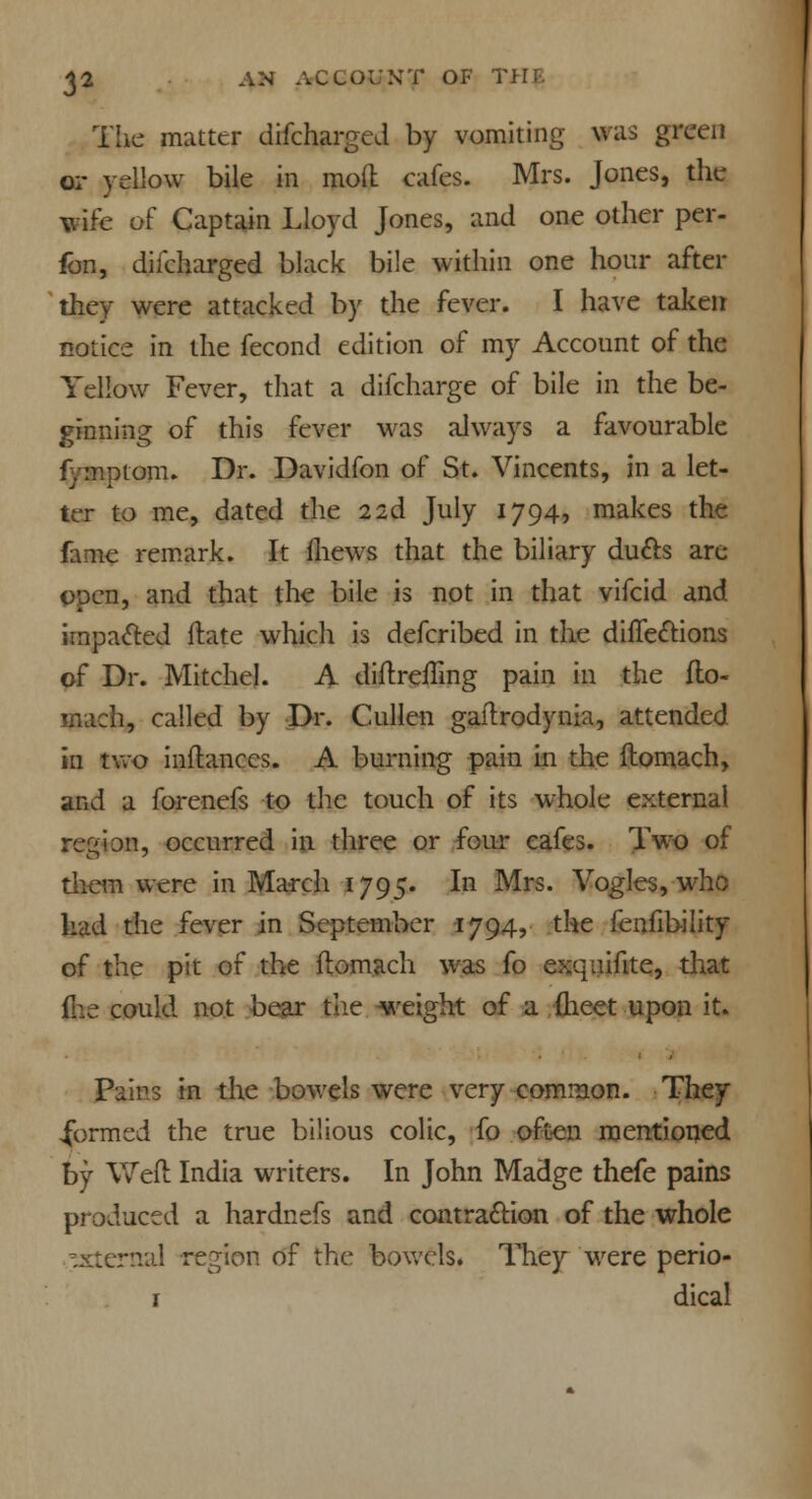 The matter difcharged by vomiting was green or yellow bile in mod cafes. Mrs. Jones, the wife of Captain Lloyd Jones, and one other per- fon, difcharged black bile within one hour after they were attacked by the fever. I have taken notice in the fecond edition of my Account of the Yellow Fever, that a difcharge of bile in the be- ginning of this fever was always a favourable fymptom. Dr. Davidfon of St. Vincents, in a let- ter to me, dated the 2id July 1794, makes the fame remark. It fhews that the biliary ducts are open, and that the bile is not in that vifcid and impacted Mate which is defcribed in the directions of Dr. Mitchel. A diflreffing pain in the flo- mach, called by Dr. Cullen gailrodynia, attended in two inflanccs. A burning pain in the flomach, and a forenefs to the touch of its whole external region, occurred in three or four cafes. Two of them were in March 1795. In Mrs. Vogles, who had the fever in September 1794, the fenfibility of the pit of the flomach was fo exquifite, that foe could not bear the weight of a fheet upon it. Pairs in the bowels were very common. They .formed the true bilious colic, fo often mentioned by Weft India writers. In John Madge thefe pains produced a hardnefs and contraction of the whole ^sternal region of the bowels. They were perio- r dical