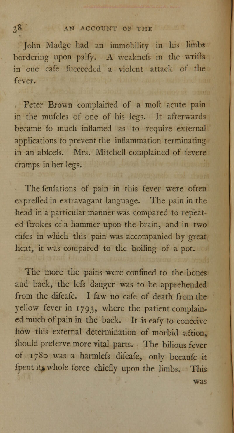 John Madge had an immobility in his limbs bordering upon palfy. A weaknefs in the wrift's in one cafe fucceeded a violent attack of the fever. Peter Brown complained of a moll acute pain in the mufcles of one of his legs. It afterwards became fo much inflamed as to require external applications to prevent the inflammation terminating in an abfeefs. Mrs. Mitchell complained of fevere cramps in her legs. The fenfations of pain in this fever were often cxprefTed in extravagant language. The pain in the head in a particular manner was compared to repeat- ed ftrokes of a hammer upon the brain, and in two cafes in which this pain was accompanied by great heat, it was compared to the boiling of a pot. The more the pains were confined to the bones and back, the lefs danger was to be apprehended from the difeafe. I faw no cafe of death from the yellow fever in 1793, where the patient complain- ed much of pain in the back. It is eafy to conceive how this external determination of morbid action, iliould preferve more vital parts. The bilious fever of 1780 was a harmlefs difeafe, only becaufe it fpent itp whole force chiefly upon the limbs. This was