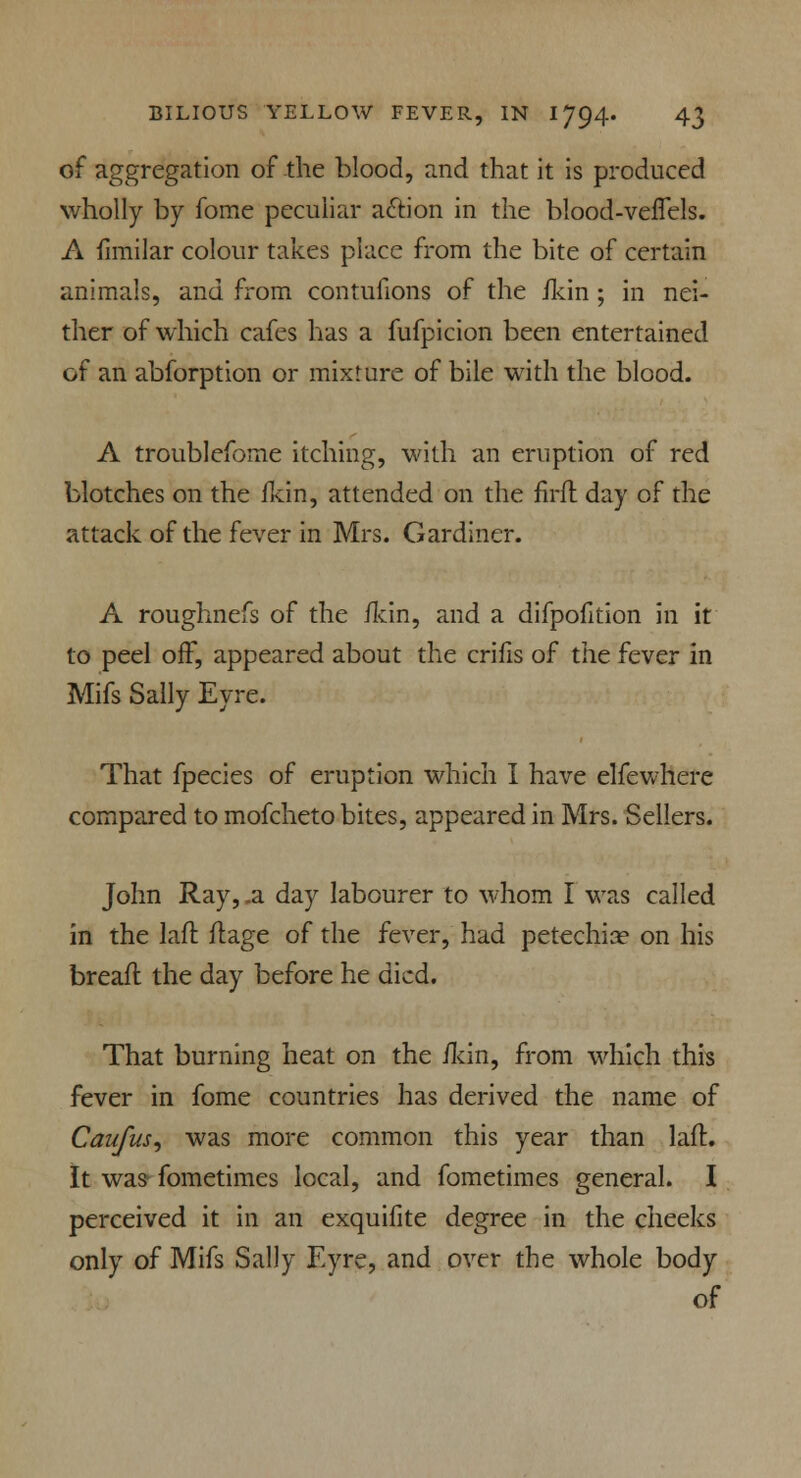 of aggregation of -the blood, and that it is produced wholly by fome peculiar action in the blood-ve/Tels. A fimilar colour takes place from the bite of certain animals, and from contufions of the fkin ; in nei- ther of which cafes has a fufpicion been entertained of an abforption or mixture of bile with the blood. A troublefome itching, with an eruption of red blotches on the fkin, attended on the firfl day of the attack of the fever in Mrs. Gardiner. A roughnefs of the /kin, and a difpofition in it to peel off, appeared about the crifis of the fever in Mifs Sally Eyre. That fpecies of eruption which I have elfewhere compared to mofcheto bites, appeared in Mrs. Sellers. John Ray, .a day labourer to whom I was called in the laft ftage of the fever, had petechia? on his brea/l the day before he died. That burning heat on the /kin, from which this fever in fome countries has derived the name of Can/us, was more common this year than laft. It was fometimes local, and fometimes general. I perceived it in an exquifite degree in the cheeks only of Mifs Sally Eyre, and over the whole body of