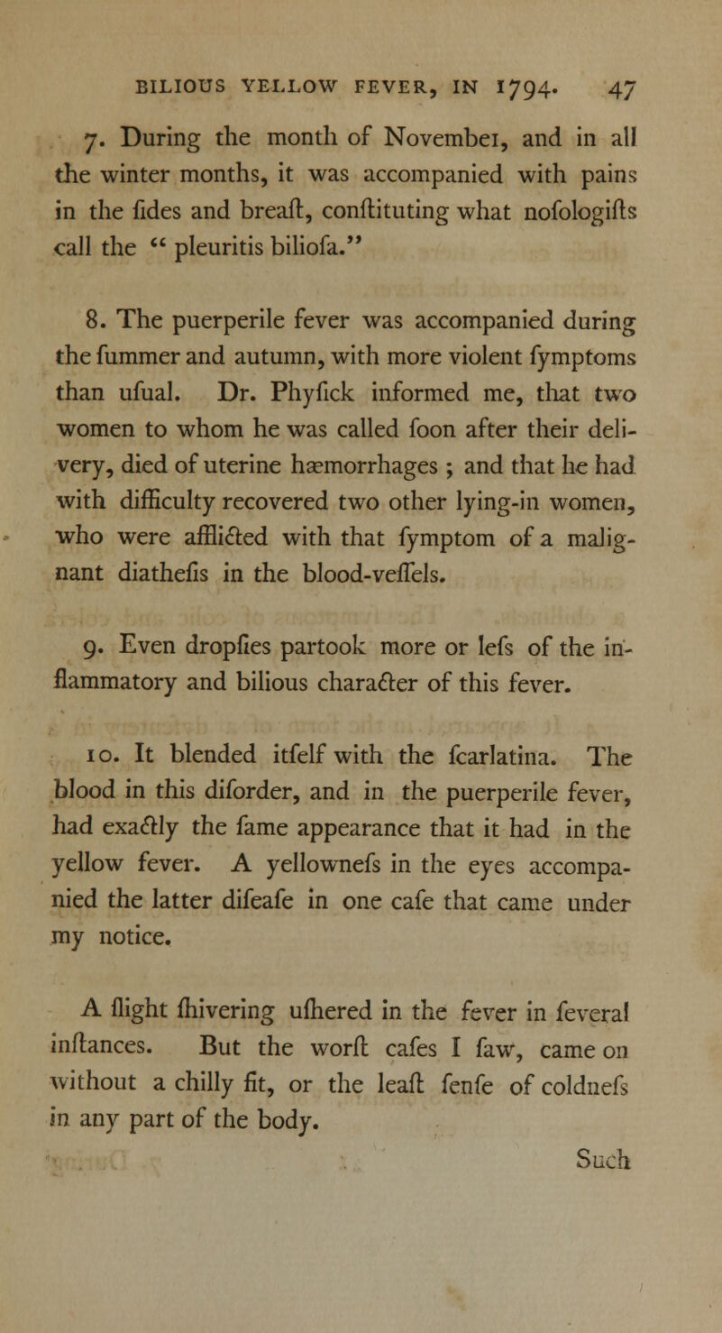 7. During the month of Novembei, and in all the winter months, it was accompanied with pains in the fides and breaft, conftituting what nofologifts call the  pleuritis biliofa. 8. The puerperile fever was accompanied during thefummerand autumn, with more violent fymptoms than ufual. Dr. Phyfick informed me, that two women to whom he was called foon after their deli- very, died of uterine haemorrhages ; and that he had with difficulty recovered two other lying-in women, who were afflicted with that fymptom of a malig- nant diathefis in the blood-vefTels. 9. Even dropfies partook more or lefs of the in- flammatory and bilious character of this fever. 10. It blended itfelf with the fcarlatina. The blood in this diforder, and in the puerperile fever, had exactly the fame appearance that it had in the yellow fever. A yellownefs in the eyes accompa- nied the latter difeafe in one cafe that came under my notice. A flight fhivering ufhered in the fever in feveral inftances. But the word cafes I faw, came on without a chilly fit, or the leafl fenfe of coldnefs in any part of the body. Such