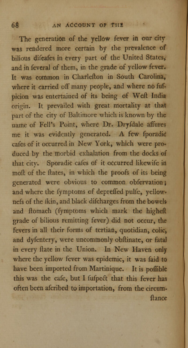 The generation of the yellow fever in our city- was rendered more certain by the prevalence of bilious difeafes in every part of the United States, and in fevcral of them, in the grade of yellow fever. It was common in Charlefton in South Carolina, where it carried off many people, and where no fuf- picion was entertained of its being of Weft India origin. It prevailed with great mortality at that part of the city of Baltimore which is known by the name of Fell's Point, where Dr. Dryfdale allures me it was evidently generated. A few fporadic cafes of it occurred in New York, which were pro- duced by the morbid exhalation from the docks of that city. Sporadic cafes of it occurred likewife in moft of the flates, in which the proofs of its being generated were obvious to common obfervation; and where the fymptoms of depreffed pulfe, yellow- nefs of the ikin, and black difcharges from the bowel* and flomach (fymptoms which mark the highefl grade of bilious remitting fever) did not occur, the fevers in all their forms of tertian, quotidian, colic, and dyfentery, were uncommonly obflinate, or fatal in every flate in the Union. In New Haven only where the yellow fever was epidemic, it was faid to have been imported from Martinique. It is poflible this was the cafe, but I fufpect that this fever has often been afcribed to importation, from the circum- ftance