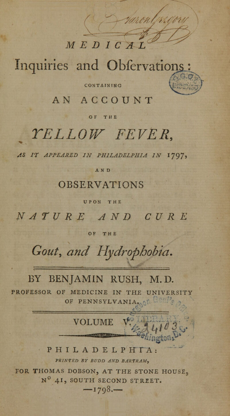 //./vA,/ MEDICAL Inquiries and Obfervations,: CONTAINING AN ACCOUNT OF THE YELLOW FEVER, AS IT APPEARED IN PHILADELPHIA IN 1797, OBSERVATIONS UPON THE NATURE AND CURE OF THE Gout, and Hydrophobia. BY BENJAMIN RUSH, M.D. PROFESSOR OF MEDICINE IN THE UNIVERSITY OF PENNSYLVANIA. ■• VOLUME t;. V, w 1 „„r ^V'3v : ■■■' *& nfto n vv PHILADELP HTA : PRINTRD Br BUDD AND BERTRAM, FOR THOMAS DOBSON, AT THE STONE HOUSE, N° 41, SOUTH SECOND STREET. — I798.—