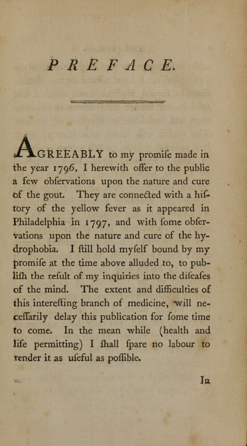 PREFACE. A, ■GREEABLY to my promife made in the year 1796, I herewith offer to the public a few obfervations upon the nature and cure of the gout. They are corme&ed with a hif- tory of the yellow fever as it appeared in Philadelphia in 1797, and with fome obfer- vations upon the nature and cure of the hy- drophobia. I ftill hold myfelf bound by my promife at the time above alluded to, to pub- lifh the refult of my inquiries into the dileafes of the mind. The extent and difficulties of this interesting branch of medicine, *will ne- ceffarily delay this publication for fome time to come. In the mean while (health and life permitting) I fhall fpare no labour to tender it as ufeful as poflible. In