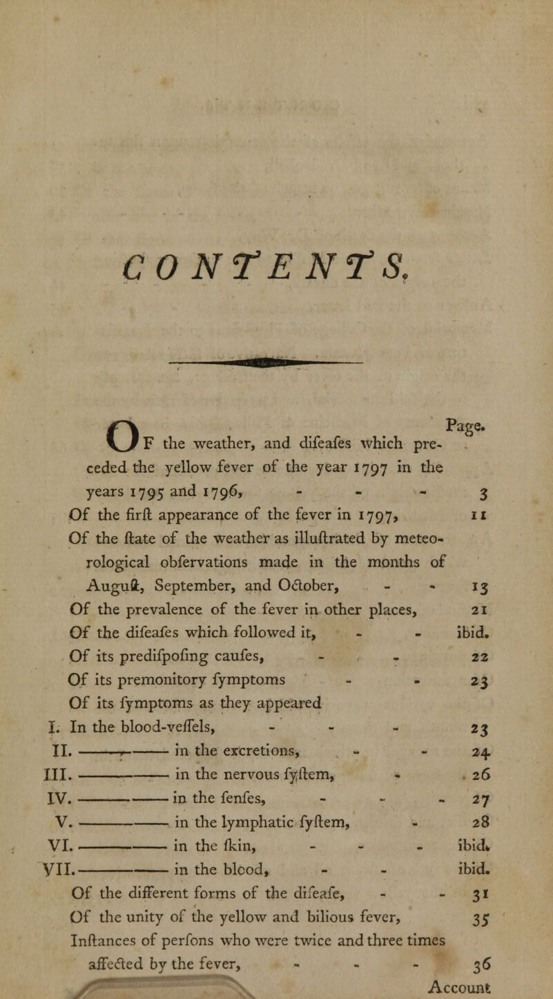 CONTENTS. o Page. F the weather, and difeafes which pre- ceded the yellow fever of the year 1797 in the years 1795 and 1796, 3 Of the firil appearance of the fever in 1797, 11 Of the ftate of the weather as illuftrated by meteo- rological obfervations made in the months of Augufl:, September, and O&ober, - - 13 Of the prevalence of the fever in other places, 21 Of the difeafes which followed it, - - ibid. Of its predifpofmg caufes, - - 22 Of its premonitory fymptoms - - 23 Of its fymptoms as they appeared I. In the blood-vefTels, - - - 23 II. r- in the excretions, - 24. III. in the nervous fyftem, - 26 IV. in the fenfes, - - 27 V. in the lymphatic fyftem, - 28 VI. i in the (kin, - - ibid* VII. in the blcod, - - ibid. Of the different forms of the difeafe, - 31 Of the unity of the yellow and bilious fever, 35 Inftances of perfons who were twice and three times affecled by the fever, 36 y5. Account