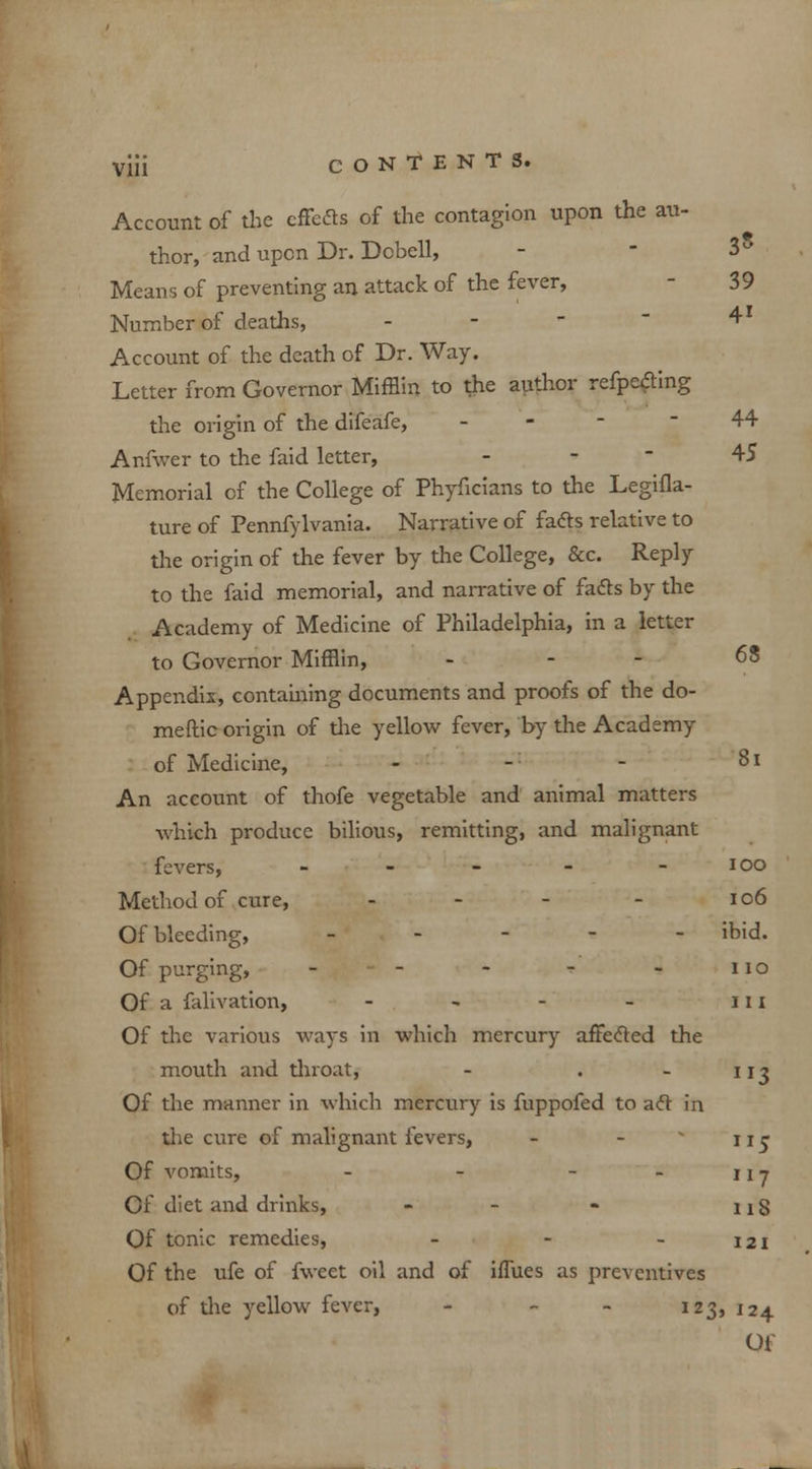 Account of the effects of the contagion upon the au- thor, and upon Dr. Dcbell, - 3° Means of preventing an attack of the fever, 39 Number of deaths, - 41 Account of the death of Dr. Way. Letter from Governor Mifflin to the author refpeiting the origin of the difeafe, - 44 Anfwer to the faid letter, - 45 Memorial of the College of Phyficians to the Legifla- ture of Pennfylvania. Narrative of facts relative to the origin of the fever by the College, &c. Reply to the faid memorial, and narrative of facts by the Academy of Medicine of Philadelphia, in a letter to Governor Mifflin, . - - 68 Appendix, containing documents and proofs of the do- meftic origin of the yellow fever, by the Academy of Medicine, - - - 8i An account of thofe vegetable and animal matters which produce bilious, remitting, and malignant fevers, - - - - - ioo Method of cure, - - - - 106 Of bleeding, - ibid. Of purging, - - - - - no Of a falivation, - - - - III Of the various ways in which mercury affected the mouth and throat, - . - 113 Of the manner in which mercury is fuppofed to act in the cure of malignant fevers, - -  uj Of vomits, - - - - 111 Of diet and drinks, - - - nS Of tonic remedies, - - - 121 Of the ufe of fweet oil and of iflues as preventives of the yellow fever, - - - 123, 124
