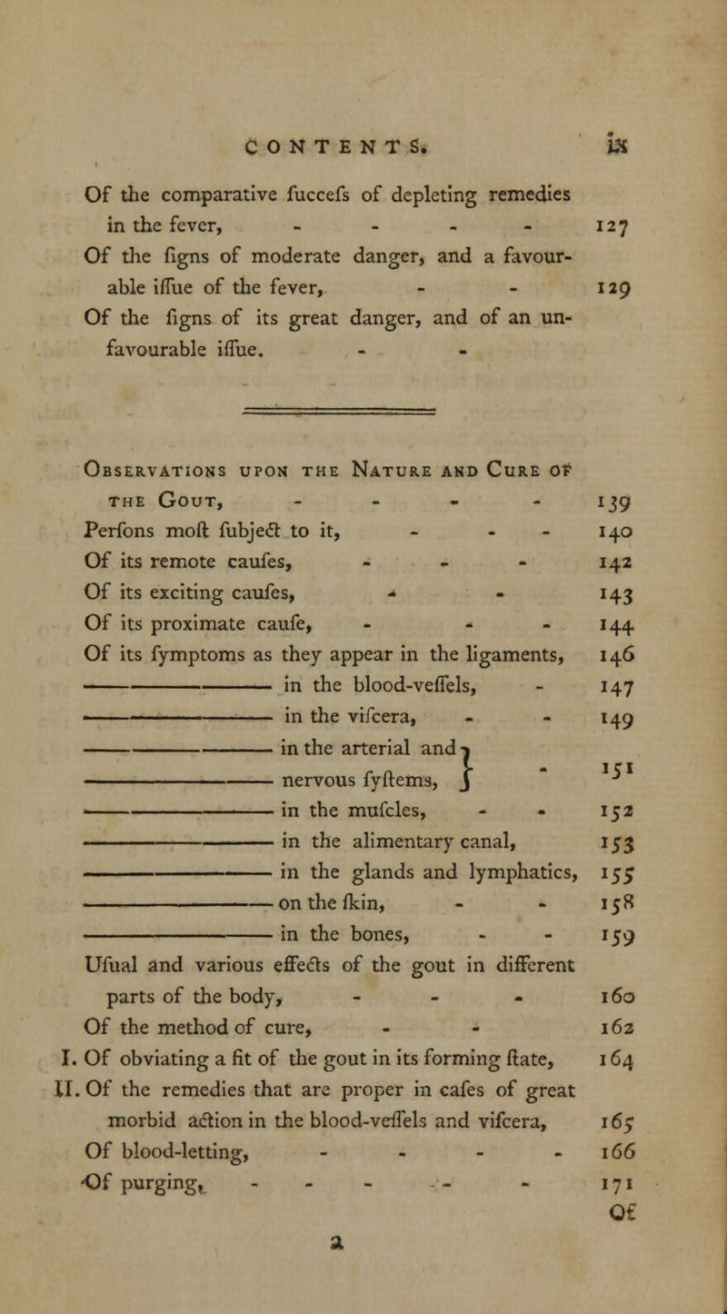 Of the comparative fuccefs of depleting remedies in the fever, - - - - 127 Of the figns of moderate danger, and a favour- able ifliie of the fever, - - 129 Of the figns of its great danger, and of an un- favourable iflue. Observations upon the Nature and Cure ot the Gout, - 139 Perfons moft fubjecl to it, - 140 Of its remote caufes, - - - 142 Of its exciting caufes, - - 143 Of its proximate caufe, - - 144 Of its fymptoms as they appear in the ligaments, 146 in the blood-veffels, - 147 • < in the vifcera, - - 149 in the arterial and-j ■■ nervous fyftems, J ■* ■ in tbe mufcles, - - 152 in the alimentary canal, 153 . ■ in the glands and lymphatics, 155 onthefkin, - - 158 in the bones, - - 159 Ufual and various effecls of the gout in different parts of the body, - - - 160 Of the method of cure, - - 162 I. Of obviating a fit of the gout in its forming (late, 164 II. Of the remedies that are proper in cafes of great morbid action in the blood-veffels and vifcera, 165 Of blood-letting, - - - - 166 Of purging, - - - — - 171