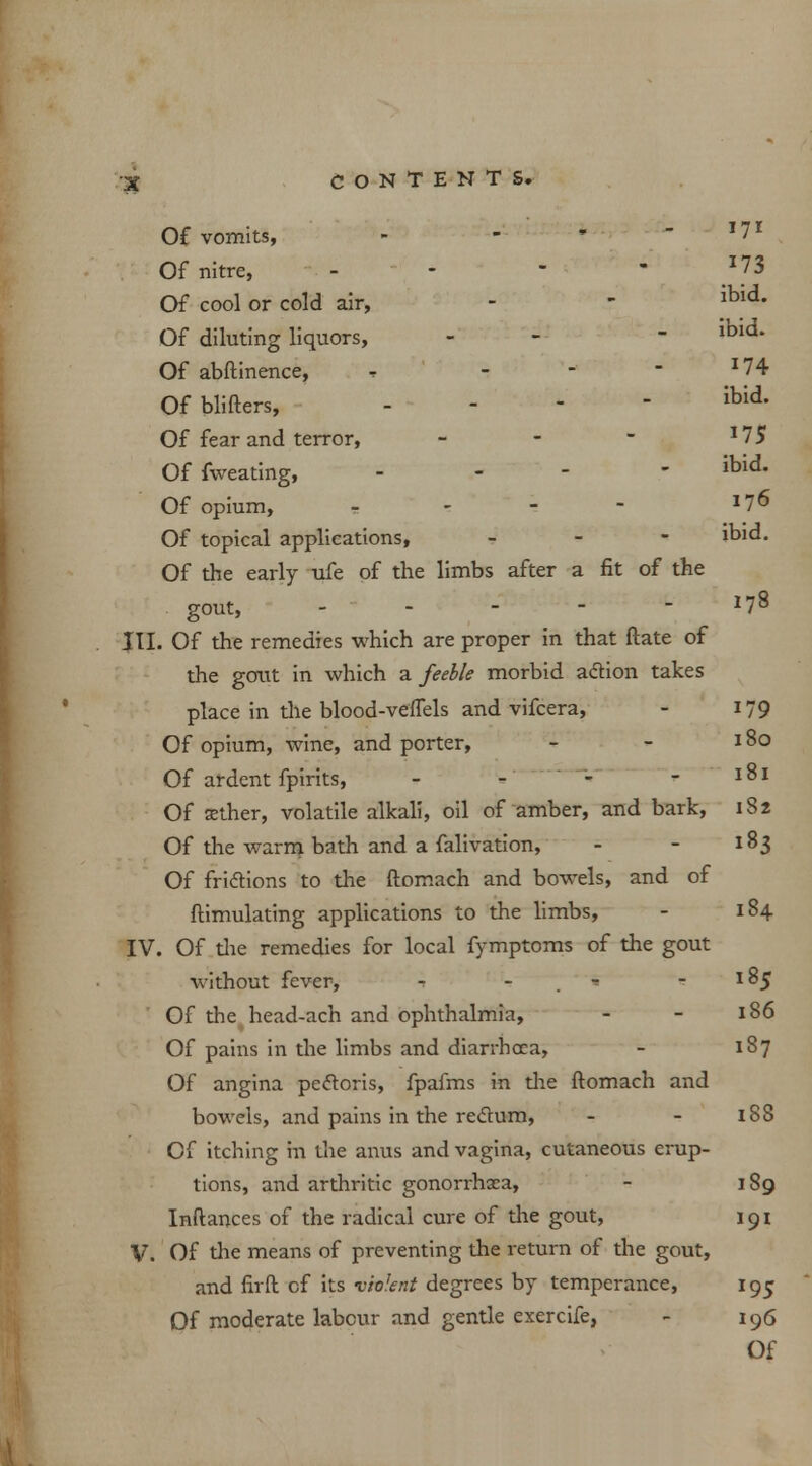 i73 Of vomits, - - ' - 17I Of nitre, - - - - J73 Of cool or cold air, - - ibld- Of diluting liquors, - - - ibld* Of abftinence, , - - - *74 Ofblifters, - ibid- Of fear and terror, - - - *75 Offweating, . - - ibid. Of opium, - - 276 Of topical applications, - ibid. Of the early ufe of the limbs after a fit of the gout, - - III. Of the remedies which are proper in that ftate of the gout in which a feeble morbid action takes place in the blood-veflels and vifcera, - 179 Of opium, wine, and porter, - - 180 Of ardent fpirits, - - - - 181 Of aether, volatile alkali, oil of amber, and bark, 182 Of the warm bath and a falivation, - - 183 Of frictions to the ftomach and bowels, and of ftimulating applications to the limbs, - 184 IV. Of the remedies for local fymptoms of the gout without fever, - - -185 Of the head-ach and ophthalmia, - - 186 Of pains in the limbs and diarrhoea, - 187 Of angina pectoris, fpafms in the ftomach and bowels, and pains in the rectum, - - 188 Of itching in the anus and vagina, cutaneous erup- tions, and arthritic gonorrhoea, - 189 Inftances of the radical cure of the gout, 191 V. Of the means of preventing the return of the gout, and flrft of its violent degrees by temperance, 195 Of moderate labour and gentle exercife, - 196
