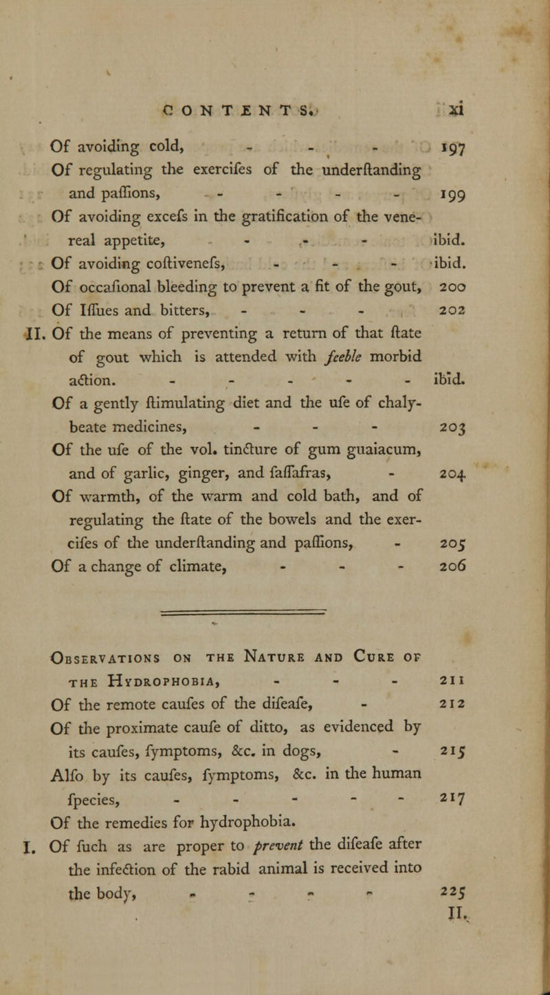 Of avoiding cold, - - - 197 Of regulating the exercifes of the underftanding and paffions, - - - - 199 Of avoiding excefs in the gratification of the vene- real appetite, - - - ibid. Of avoiding coftivenefs, - ibid. Of occafional bleeding to prevent a fit of the gout, 200 Of Iffues and bitters, - 202 II. Of the means of preventing a return of that ftate of gout which is attended with feeble morbid action. - ibid. Of a gently ftimulating diet and the ufe of chaly- beate medicines, - - - 203 Of the ufe of the vol. tincture of gum guaiacum, and of garlic, ginger, and faflafras, - 204 Of warmth, of the warm and cold bath, and of regulating the ftate of the bowels and the exer- cifes of the underftanding and paffions, - 205 Of a change of climate, - 206 Observations on the Nature and Cure of the Hydrophobia, - 211 Of the remote caufes of the difeafe, - 212 Of the proximate caufe of ditto, as evidenced by its caufes, fymptoms, &c. in dogs, - 215 Alfo by its caufes, fymptoms, &c. in the human fpecies, - - - - -217 Of the remedies for hydrophobia. I. Of fuch as are proper to prevent the difeafe after the infedion of the rabid animal is received into the body, - - - p 225 II,
