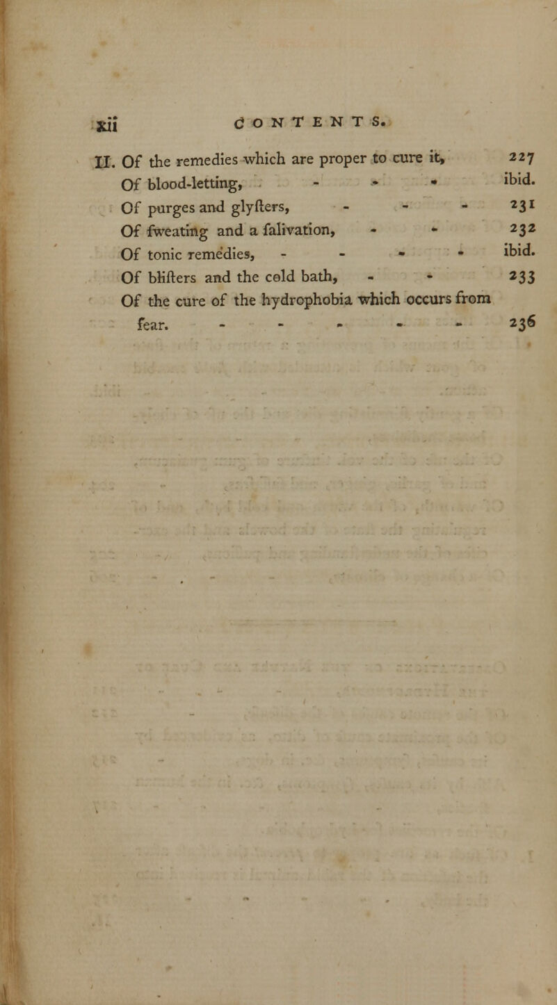 II. Of the remedies which are proper to cure it, 227 Of blood-letting, . - ibid. Of purges and glyfters, - - - 231 Of fweating and a falivation, - - 232 Of tonic remedies, - ibid. Of blifters and the cold bath, - - 233 Of the cure of the hydrophobia which occurs from fear. - - „ - - 236