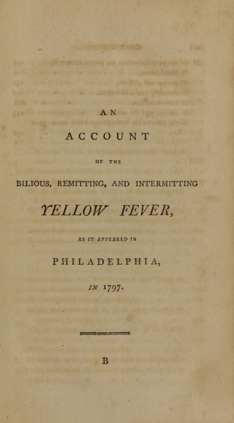 A N ACCOUNT OF THE BILIOUS, REMITTING, AND INTERMITTING YELLOW FEVER, AS IT APPEARED IN PHILADELPHIA, JN I797. B