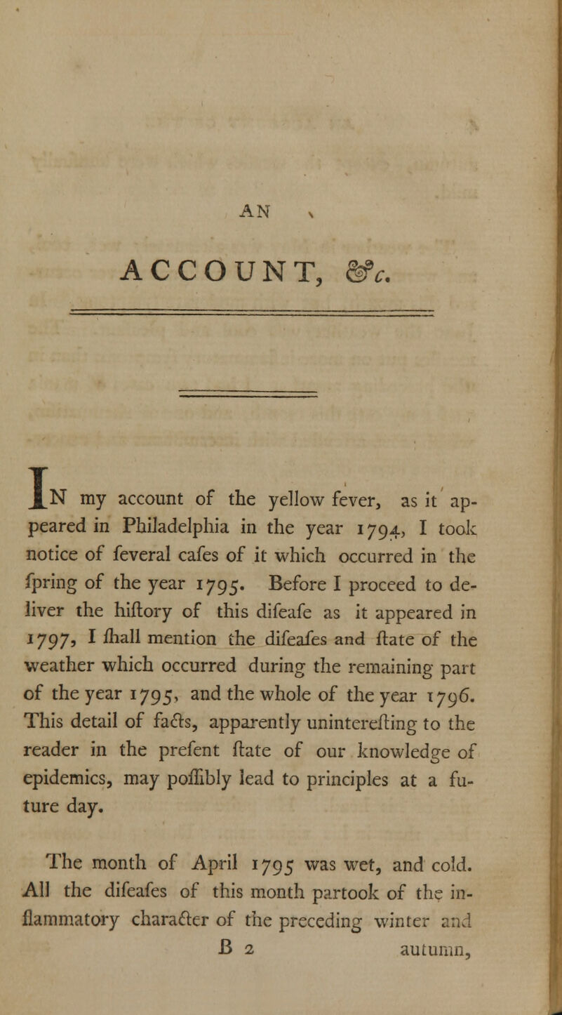 AN ACCOUNT, &c. I N my account of the yellow fever, as it ap- peared in Philadelphia in the year 1794, I took notice of feveral cafes of it which occurred in the fpring of the year 1795. Before I proceed to de- liver the hiftory of this difeafe as it appeared in 1797, I ihall mention the difeafes and flate of the weather which occurred during the remaining part of the year 1795, and the whole of the year 1796. This detail of facts, apparently uninterefting to the reader in the prefent ftate of our knowledge of epidemics, may poffibly lead to principles at a fu- ture day. The month of April 1795 was wet, and cold. All the difeafes of this month partook of the in- flammatory character of the preceding winter and B 2 autumn,