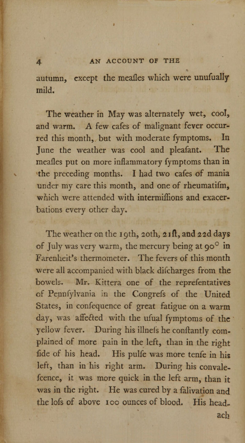 autumn, except the mealies which were unufually mild. The weather in May was alternately wet, cool, and warm. A few cafes of malignant fever occur- red this month, but with moderate fymptoms. In June the weather was cool and pleafant. The meafles put on more inflammatory fymptoms than in the preceding months. I had two cafes of mania under my care this month, and one of rheumatifm, which were attended with intermhTions and exacer- bations every other day. The weather on the 19th, 20th, 21ft, and 22d days of July was very warm, the mercury being at 900 in Farenheit's thermometer. The fevers of this month were all accompanied with black difcharges from the bowels. Mr. Kittera one of the reprefentatives of Pennfylvania in the Congrefs of the United States, in confequence of great fatigue on a warm day, was affected with the ufual fymptoms of the yellow fever. During his illnefs he conftantly com- plained of more pain in the left, than in the right fide of his head. His pulfe was more tenfe in his left, than in his right arm. During his convale- fcence, it was more quick in the left arm, than it was in the right. He was cured by a falivation and the lofs of above 100 ounces of blood. His head- ach