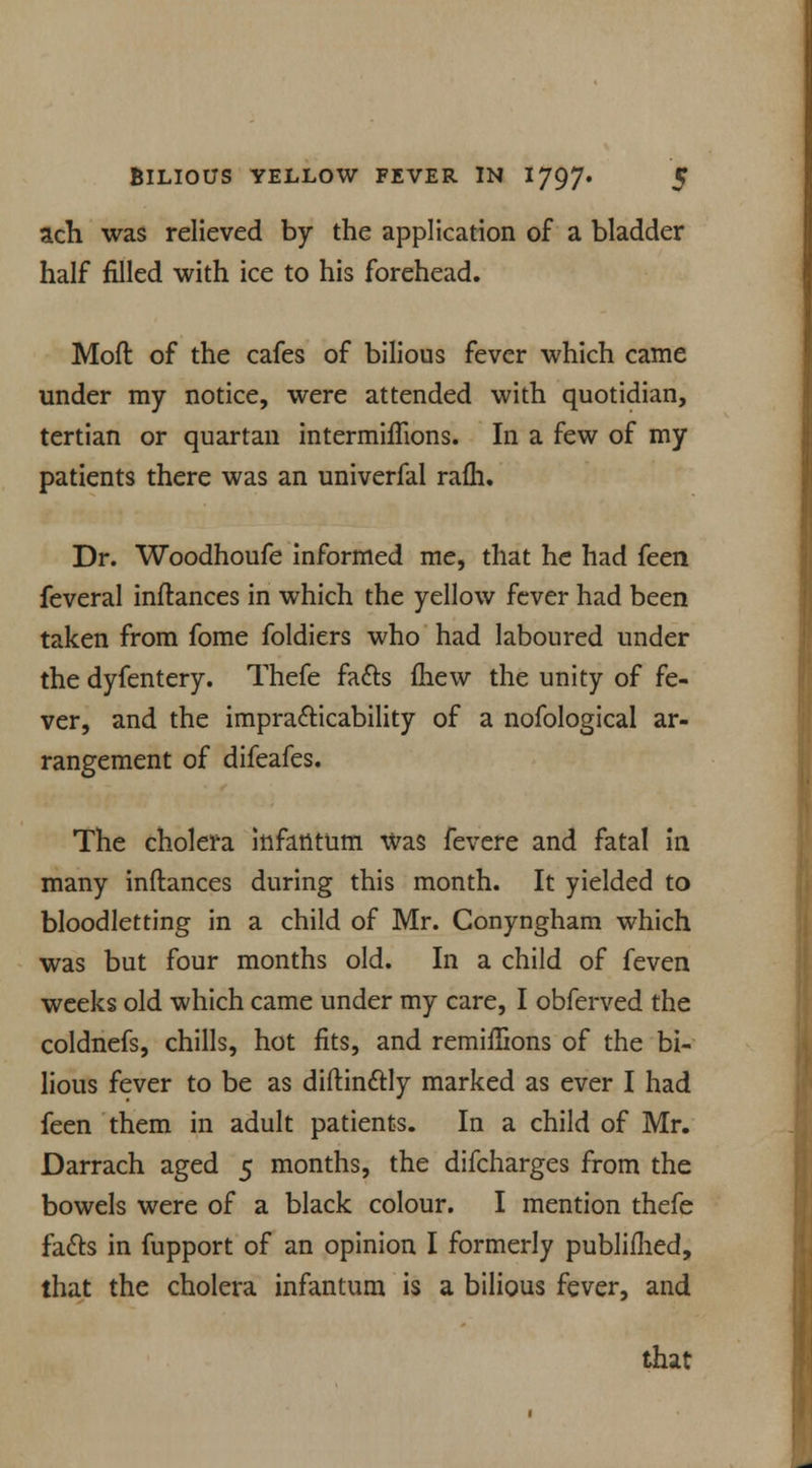 ach was relieved by the application of a bladder half filled with ice to his forehead. Moll of the cafes of bilious fever which came under my notice, were attended with quotidian, tertian or quartan intermiflions. In a few of my patients there was an univerfal rafli. Dr. Woodhoufe informed me, that he had feen feveral inftances in which the yellow fever had been taken from fome foldiers who had laboured under the dyfentery. Thefe fa&s mew the unity of fe- ver, and the impracticability of a nofological ar- rangement of difeafes. The cholera infantum Was fevere and fatal in many inftances during this month. It yielded to bloodletting in a child of Mr. Conyngham which was but four months old. In a child of (even weeks old which came under my care, I obferved the coldnefs, chills, hot fits, and remiffions of the bi- lious fever to be as diftinftly marked as ever I had feen them in adult patients. In a child of Mr. Darrach aged 5 months, the difcharges from the bowels were of a black colour. I mention thefe fa&s in fupport of an opinion I formerly published, that the cholera infantum is a bilious fever, and that