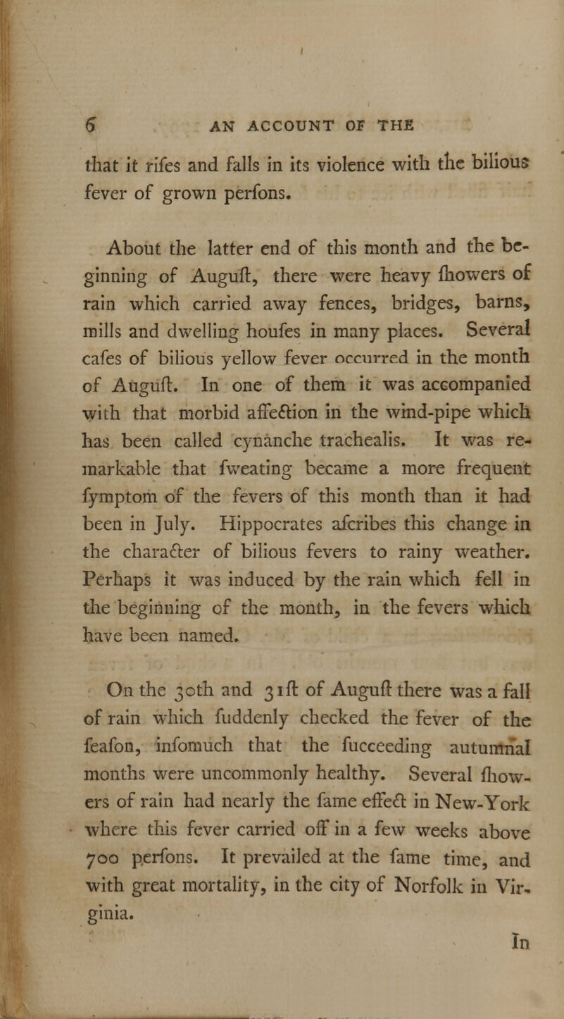 that it rifes and falls in its violence with the bilious fever of grown perfons. About the latter end of this month and the be- ginning of Auguft, there were heavy fhowers of rain which carried away fences, bridges, barns, mills and dwelling houfes in many places. Several cafes of bilious yellow fever occurred in the month of Auguft. In one of them it was accompanied with that morbid afTeftion in the wind-pipe which has been called cynanche trachealis. It was re- markable that fweating became a more frequent fymptom of the fevers of this month than it had been in July. Hippocrates afcribes this change in the character of bilious fevers to rainy weather. Perhaps it was induced by the rain which fell in the beginning of the month, in the fevers which have been named. On the 30th and 31ft of Auguft there was a fall of rain which fuddenly checked the fever of the feafon, infomuch that the fucceeding autumnal months were uncommonly healthy. Several fhow- ers of rain had nearly the fame effect in New-York where this fever carried off in a few weeks above 700 perfons. It prevailed at the fame time, and with great mortality, in the city of Norfolk in Vir, ginia. In