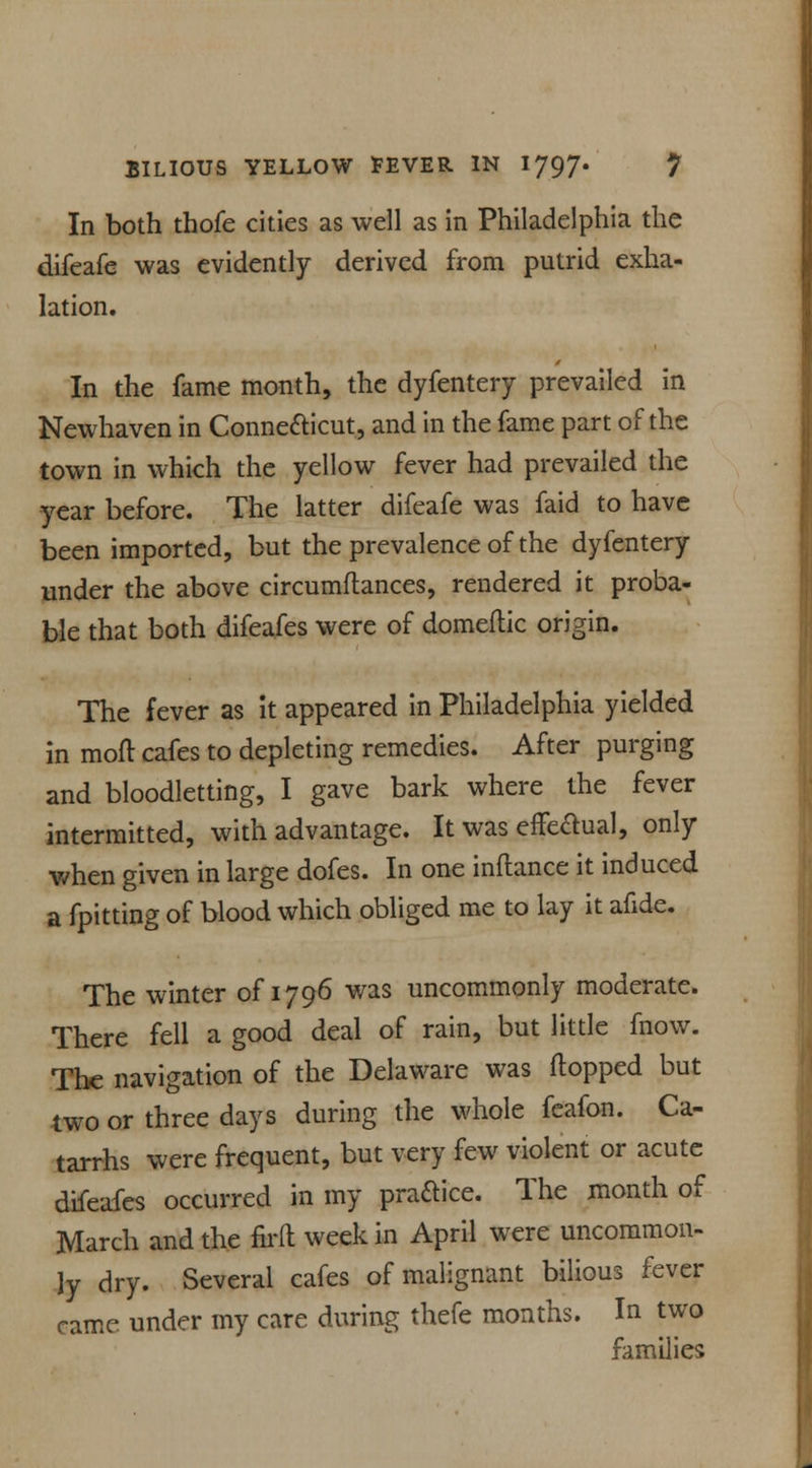 In both thofe cities as well as in Philadelphia the difeafe was evidently derived from putrid exha- lation. In the fame month, the dyfentery prevailed in Newhaven in Conne&icut, and in the fame part of the town in which the yellow fever had prevailed the year before. The latter difeafe was faid to have been imported, but the prevalence of the dyfentery under the above circumftances, rendered it proba- ble that both difeafes were of domeftic origin. The fever as it appeared in Philadelphia yielded in moft cafes to depleting remedies. After purging and bloodletting, I gave bark where the fever intermitted, with advantage. It was effectual, only when given in large dofes. In one inftance it induced a fpitting of blood which obliged me to lay it afide. The winter of 1796 was uncommonly moderate. There fell a good deal of rain, but little fnow. The navigation of the Delaware was flopped but two or three days during the whole feafon. Ca- tarrhs were frequent, but very few violent or acute difeafes occurred in my praftice. The month of March and the firft week in April were uncommon- ly dry. Several cafes of malignant bilious fever came under my care during thefe months. In two families