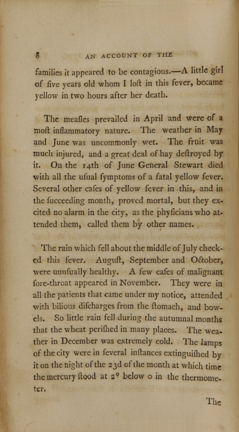 families it appeared to be contagious.—A little girl of five years old whom I loft in this fever, became yellow in two hours after her death. The meafles prevailed in April and were of a moft inflammatory nature. The weather in May and June was uncommonly wet. The fruit was much injured, and a great deal of hay deftroyed by it. On the 14th of June General Stewart died with all the ufual fymptoms of a fatal yellow fever. Several other cafes of yellow fever in this, and in the fucceeding month, proved mortal, but they ex- cited no alarm in the city, as the phyflcians who at- tended them, called them by other names. The rain which fell about the middle of July check- ed this fever. Auguft, September and O&ober, were unufually healthy. A few cafes of malignant fore-throat appeared in November. They were in all the patients that came under my notice, attended with bilious difcharges from the ftomach, and bow- els. So little rain fell during the autumnal months that the wheat perifhed in many places. The wea- ther in December was extremely cold. The lamps of the city were in feveral inftances extinguifhed by it on the night of the 23d of the month at which time the mercury flood at 20 below o in the thermome- ter.