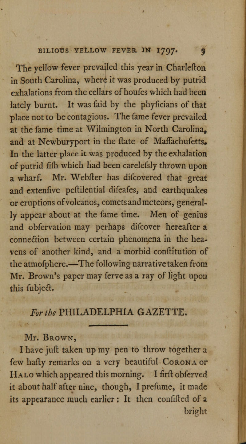 The yellow fever prevailed this year in Charlefton in South Carolina, wheri it was produced by putrid exhalations from the cellars of houfes which had been lately burnt. It was faid by the phyficians of that place not to be contagious. The fame fever prevailed at the fame time at Wilmington in North Carolina, and at Newburyport in the flate of Maflachufetts, In the latter place it was produced by the exhalation of putrid fifli which had been carelefsly thrown upon a wharf. Mr. Webfter has difcovered that great and extenfive peftilential difeafes, and earthquakes or eruptions ofvolcanos, comets and meteors, general- ly appear about at the fame time. Men of genius and obfervation may perhaps difcover hereafter a connexion between certain phenomena in the hea- vens of another kind, and a morbid confutation of the atmofphere.—The following narrative taken from Mr. Brown's paper may ferve as a ray of light upon this fubjedt. For the PHILADELPHIA GAZETTE. Mr. Brown, I have juft taken up my pen to throw together a few hafty remarks on a very beautiful Corona or Halo which appeared this morning. I firft obferved it about half after nine, though, I prefume, it made its appearance much earlier: It then confifted of a bright