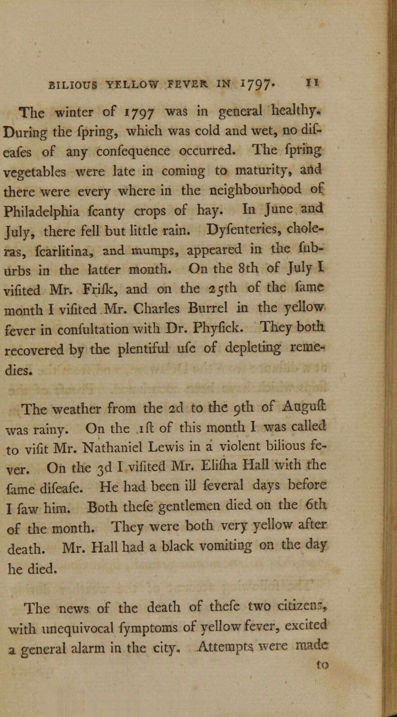 The winter of 1797 was in general healthy. During the fpring, which was cold and wet, no dif- eafes of any confequence occurred. The fpring vegetables were late in coming to maturity, and there were every where in the neighbourhood of Philadelphia fcanty crops of hay. In June and July, there fell but little rain. Dyfenteries, chole- ras, fcarlitina, and mumps, appeared in the fub- urbs in the latter month. On the 8 th of July I vifited Mr. Friik, and on the 25th of the fame month I vifited Mr. Charles Burrel in the yellow fever in confultation with Dr. Phyfick. They both recovered by the plentiful ufe of depleting reme- dies. The weather from the 2d to the 9th of Auguft was rainy. On the ill of this month I was called to vifit Mr. Nathaniel Lewis in a violent bilious fe- ver. On the 3d I vifited Mr. Elifha Hall with the fame difeafe. He had been ill feveral days before I faw him. Both thefe gentlemen died on the 6th of the month. They were both very yellow after death. Mr. Hall had a black vomiting on the day he died. The news of the death of thefe two citizens, with unequivocal fymptoms of yellow fever, excited a general alarm in the city. Attempts, were made to