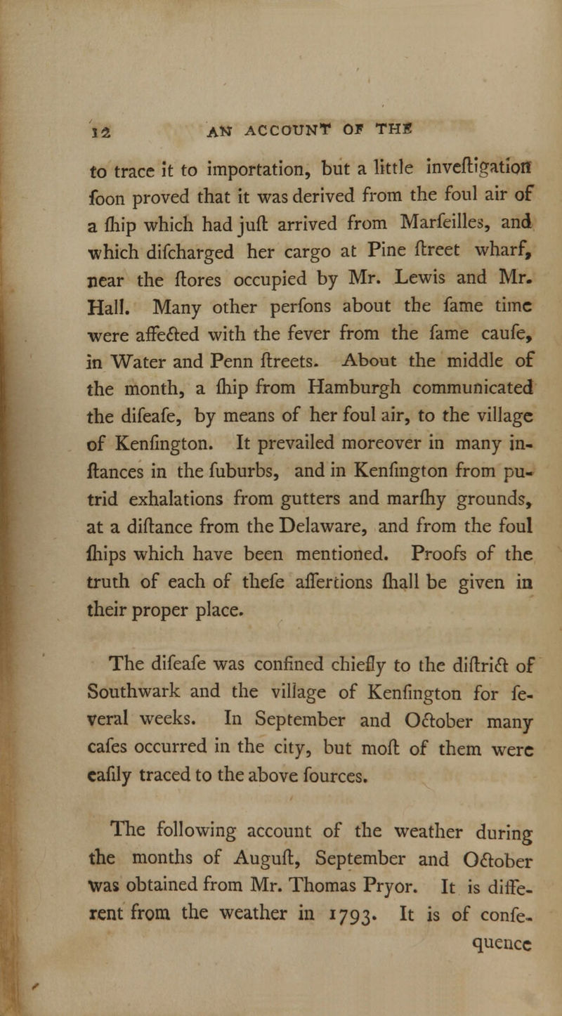 to trace it to importation, but a little invefligatioif foon proved that it was derived from the foul air of a fliip which had jufl arrived from Marfeilles, and which difcharged her cargo at Pine ftreet wharf, near the ftores occupied by Mr. Lewis and Mr. Hall. Many other perfons about the fame time were afFe&ed with the fever from the fame caufe, in Water and Penn flreets. About the middle of the month, a fhip from Hamburgh communicated the difeafe, by means of her foul air, to the village of Kenfmgton. It prevailed moreover in many in- ftances in the fuburbs, and in Kenfmgton from pu- trid exhalations from gutters and marfhy grounds, at a diftance from the Delaware, and from the foul fhips which have been mentioned. Proofs of the truth of each of thefe alfertions fhall be given in their proper place. The difeafe was confined chiefly to the diftridt of Southwark and the village of Kenfmgton for fe- veral weeks. In September and October many cafes occurred in the city, but mofl of them were eafily traced to the above fources. The following account of the weather during the months of Auguft, September and October was obtained from Mr. Thomas Pryor. It is diffe- rent from the weather in 1793. It is of confe- quencc