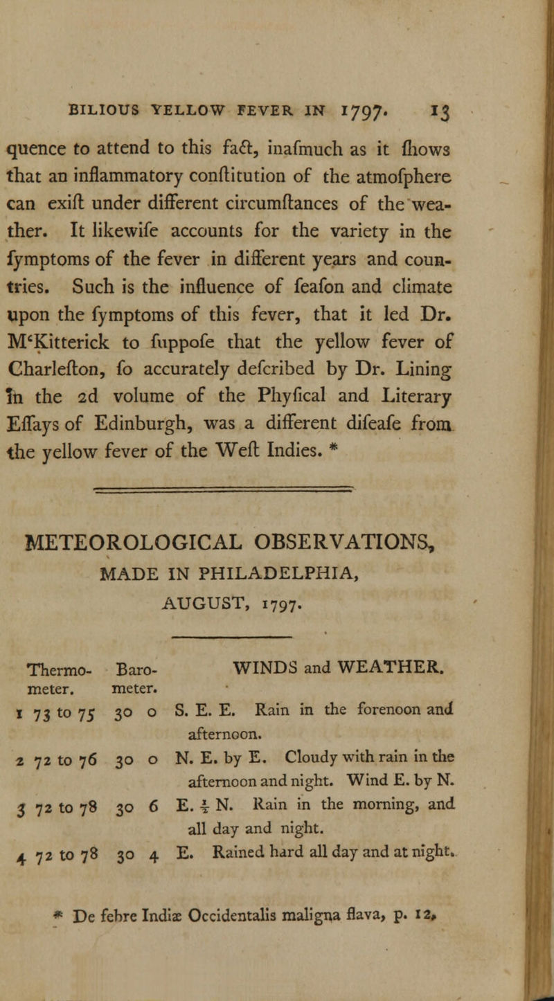 quence to attend to this fact, inafmuch as it fhows that an inflammatory conftitution of the atmofphere can exifl under different circumftances of the wea- ther. It likewife accounts for the variety in the fymptoms of the fever in different years and coun- tries. Such is the influence of feafon and climate upon the fymptoms of this fever, that it led Dr. M'Kitterick to fuppofe that the yellow fever of Charlefton, fo accurately defcribed by Dr. Lining In the 2d volume of the Phyfical and Literary Effays of Edinburgh, was a different difeafe from the yellow fever of the Weft Indies. * METEOROLOGICAL OBSERVATIONS, MADE IN PHILADELPHIA, AUGUST, 1797. Thermo- Baro- WINDS and WEATHER, meter. meter. 1 73 to 75 30 o S. E. E. Rain in the forenoon and afternoon. 2 72 to 76 30 o N. E. by E. Cloudy with rain in the afternoon and night. Wind E. by N. 5 72 to 78 30 6 E. \ N. Rain in the morning, and all day and night. 4 72 to 78 30 4 E. Rained hard all day and at night. * De febre Indiae Occidentalis maligna flava, p. 12*
