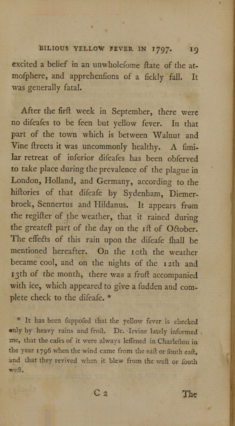 excited a belief in an unwholefome ftate of the at- mofphere, and apprehenfions of a fickly fall. It was generally fatal. After the firft week in September, there were no difeafes to be feen but yellow fever. In that part of the town which is between Walnut and Vine flreets it was uncommonly healthy. A fimi- lar retreat of inferior difeafes has been obferved to take place during the prevalence of the plague in London, Holland, and Germany, according to the hiftories of that difeafe by Sydenham, Diemer- broek, Sennertus and Hildanus. It appears from the regifter of the weather, that it rained during the greateft part of the day on the ill of October. The effects of this rain upon the difeafe (hall be mentioned hereafter. On the ioth the weather became cool, and on the nights of the 12th and 13th of the month, there was a froft accompanied with ice, which appeared to give a fudden and com- plete check to the difeafe. * * It has been fuppofed that the yellow fever is checked •nly by heavy rains and froft. Dr. Irvine lately informed me, that the cafes of it were always leflened in Charlefton in the year 1796 when the wind came from the eaft or fouth eaft, and that they revived when it blew from the weft or fouth weft. C2 The