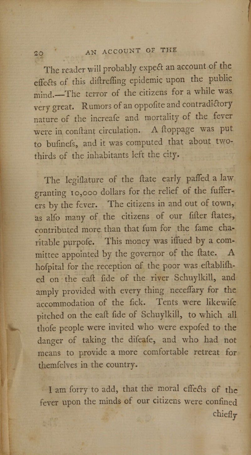 The reader will probably expect an account of the effe&s of this diftreffing epidemic upon the public mind.—The terror of the citizens for a while was very great. Rumors of an oppofite and contradictory nature of the increafe and mortality of the fever were in conftant circulation. A ftoppage was put to bufinefs, and it was computed that about two- thirds of the inhabitants left the city. The legiflature of the ftate early paiTed a law granting 10,000 dollars for the relief of the fuffer- ers by the fever. The citizens in and out of town, as alfo many of the citizens of our fitter ftates, contributed more than that fum for the fame cha- ritable purpofe. This money was iffued by a com- mittee appointed by the governor of the ftate. A hofpital for the reception of the poor was eftablifh- ed on the eaft fide of the river Schuylkill, and amply provided with every thing neceffary for the accommodation of the fick. Tents were likewife pitched on the eaft fide of Schuylkill, to which all thofe people were invited who were expofed to the danger of taking the difeafe, and who had not means to provide a more comfortable retreat for themfelves in the country. I am forry to add, that the moral effects of the fever upon the minds of our citizens were confined chiefly