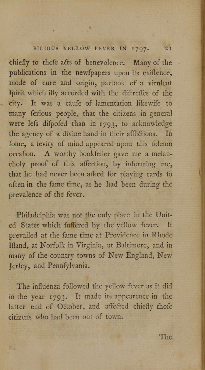 chiefly to thefe acts of benevolence. Many of the publications in the newfpapers upon its exiftence, mode of cure and origin, partook of a virulent fpirit which illy accorded with the diftreffes of the city. It was a caufe of lamentation likewife to many ferious people, that the citizens in general were lefs difpofed than in 1793, to acknowledge the agency of a divine hand in their afflictions. In fome, a levity of mind appeared upon this folemn occafion. A worthy bookfeller gave me a melan- choly proof of this affertion, by informing me, that he had never been afked for playing cards fo often in the fame time, as he had been during the prevalence of the fever. Philadelphia was not the only place in the Unit- ed States which fufFered by the yellow fever. It prevailed at the fame time at Providence in Rhode Ifland, at Norfolk in Virginia, at Baltimore, and in many of the country towns of New England, New Jerfey, and Pennfylvania. The influenza followed the yellow fever as it did in the year 1793. It mads its appearence in the latter end of October, and affected chiefly thofe citizens who had been out of town.