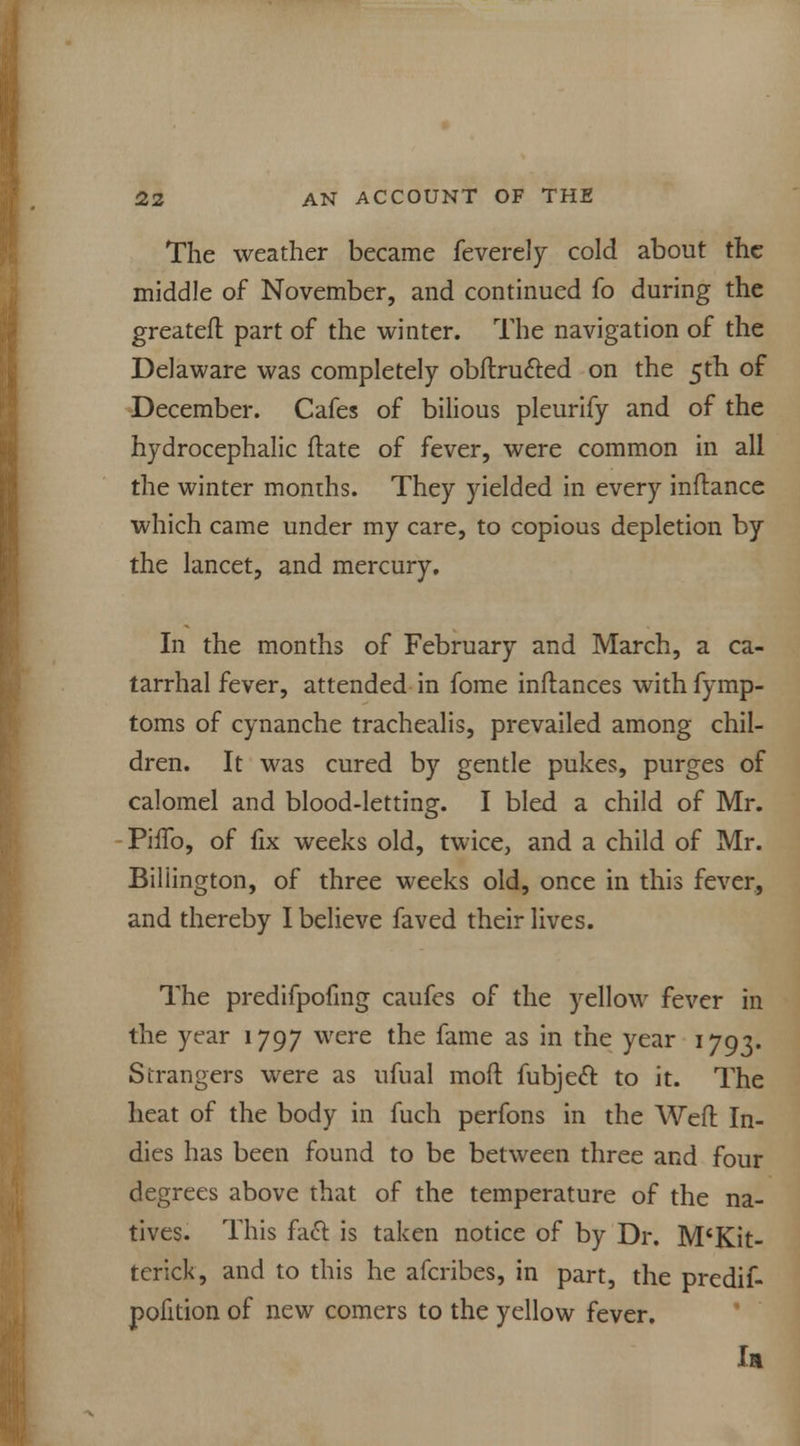 The weather became feverely cold about the middle of November, and continued fo during the greateft part of the winter. The navigation of the Delaware was completely obftructed on the 5th of December. Cafes of bilious pleurify and of the hydrocephalic date of fever, were common in all the winter months. They yielded in every inftance which came under my care, to copious depletion by the lancet, and mercury. In the months of February and March, a ca- tarrhal fever, attended in fome inflances with fymp- toms of cynanche trachealis, prevailed among chil- dren. It was cured by gentle pukes, purges of calomel and blood-letting. I bled a child of Mr. Pino, of fix weeks old, twice, and a child of Mr. Biliington, of three weeks old, once in this fever, and thereby I believe faved their lives. The predifpofmg caufes of the yellow fever in the year 1797 were the fame as in the year 1793. Strangers were as ufual mod fubjecl: to it. The heat of the body in fuch perfons in the Weft In- dies has been found to be between three and four degrees above that of the temperature of the na- tives. This fact, is taken notice of by Dr. M'Kit- tcrick, and to this he afcribes, in part, the predif- pofition of new comers to the yellow fever. la