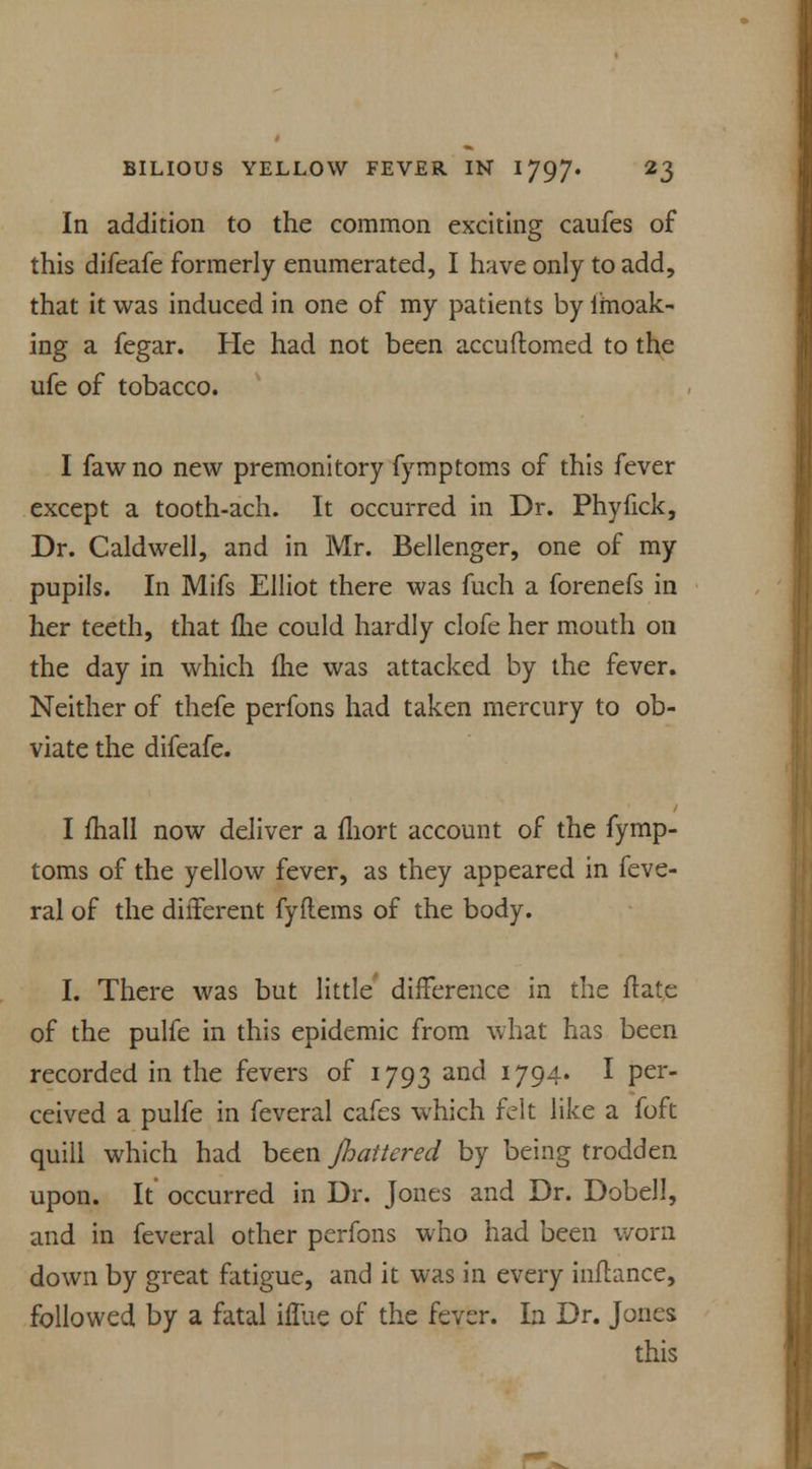 In addition to the common exciting caufes of this difeafe formerly enumerated, I have only to add, that it was induced in one of my patients by imoak- ing a fegar. He had not been accudomed to the ufe of tobacco. I fawno new premonitory fymptoms of this fever except a tooth-ach. It occurred in Dr. Phyfick, Dr. Caldwell, and in Mr. Bellenger, one of my pupils. In Mifs Elliot there was fuch a forenefs in her teeth, that fhe could hardly clofe her mouth on the day in which me was attacked by the fever. Neither of thefe perfons had taken mercury to ob- viate the difeafe. I mall now deliver a mort account of the fymp- toms of the yellow fever, as they appeared in feve- ral of the different fyflems of the body. I. There was but little' difference in the date of the pulfe in this epidemic from what has been recorded in the fevers of 1793 and 1794. I per- ceived a pulfe in feveral cafes which felt like a foft quill which had been Jhattered by being trodden upon. It occurred in Dr. Jones and Dr. Dobell, and in feveral other perfons who had been worn down by great fatigue, and it was in every inftance, followed by a fatal iffue of the fever. In Dr. Jones this