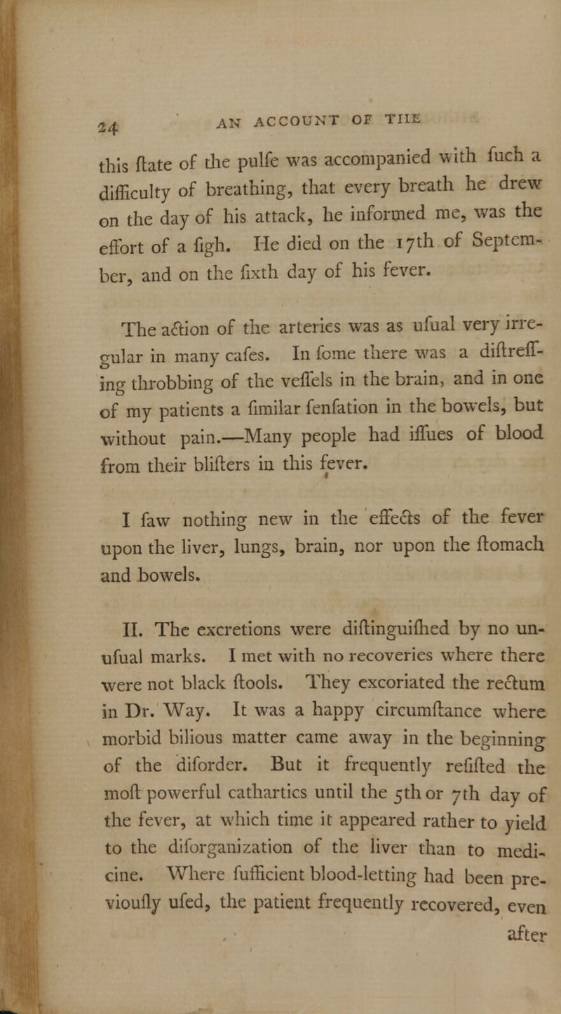this ftate of die pulfe was accompanied with fuch a difficulty of breathing, that every breath he drew on the day of his attack, he informed me, was the effort of a figh. He died on the 17th of Septem- ber, and on the fixth day of his fever. The action of the arteries was as ufual very irre- gular in many cafes. In feme there was a diftreff- ing throbbing of the veffels in the brain, and in one of my patients a fimilar fenfation in the bowels, but without pain.—Many people had hTues of blood from their bliflers in this fever. I faw nothing new in the effects of the fever upon the liver, lungs, brain, nor upon the ftomach and bowels. II. The excretions were diftinguifhed by no un- ufual marks. I met with no recoveries where there were not black ftools. They excoriated the rectum in Dr. Way. It was a happy circumftance where morbid bilious matter came away in the beginning of the diforder. But it frequently refilled the moft powerful cathartics until the 5th or 7th day of the fever, at which time it appeared rather to yield to the diforganization of the liver than to medi- cine. Where fufficient blood-letting had been pre- vioufly ufed, the patient frequently recovered, even after
