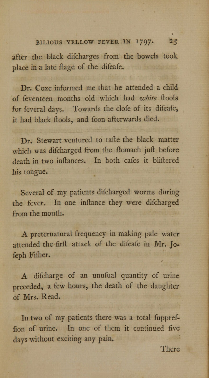 after the black difcharges from the bowels took place in a late flage of the difeafe. Dr. Coxe informed me that he attended a child of feventeen months old which had white (tools for feveral days. Towards the clofe of its difeafe, it had black flools, and foon afterwards died. Dr. Stewart ventured to tafte the black matter which was difcharged from the ftomach juft before death in two inflances. In both cafes it bliftered his tongue. Several of my patients difcharged worms during the fever. In one inflance they were difcharged from the mouth. A preternatural frequency in making pale water attended the firfl attack of the difeafe in Mr. Jo- feph Fifher. A difcharge of an unufual quantity of urine preceded, a few hours, the death of the daughter of Mrs. Read. In two of my patients there was a total fuppref- fion of urine. In one of them it continued five days without exciting any pain. There