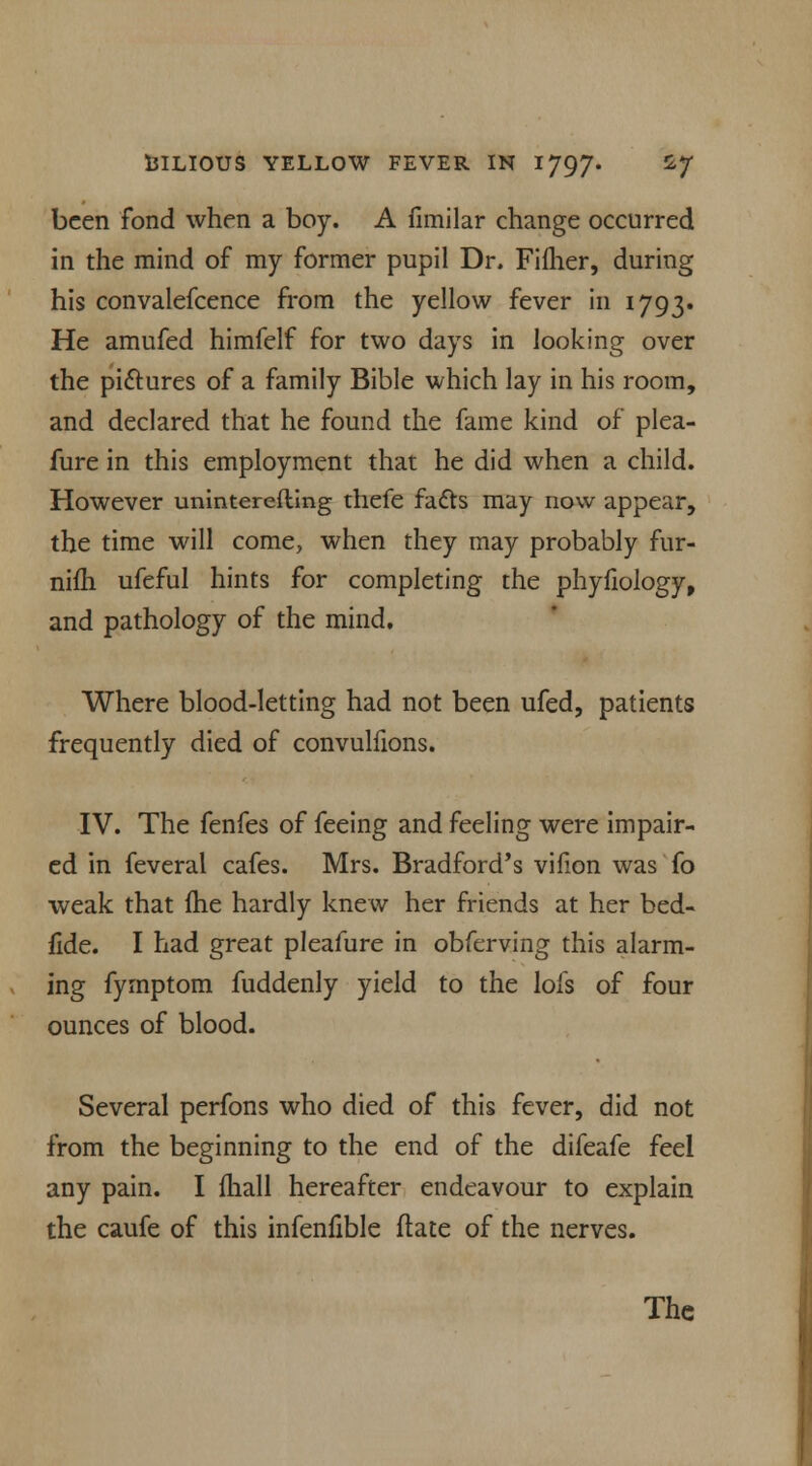 been fond when a boy. A fimilar change occurred in the mind of my former pupil Dr. Fifher, during his convalefcence from the yellow fever in 1793. He amufed himfelf for two days in looking over the pictures of a family Bible which lay in his room, and declared that he found the fame kind of plea- fure in this employment that he did when a child. However uninterefting thefe facts may now appear, the time will come, when they may probably fur- niih ufeful hints for completing the phyfiology, and pathology of the mind. Where blood-letting had not been ufed, patients frequently died of convulfions. IV. The fenfes of feeing and feeling were impair- ed in feveral cafes. Mrs. Bradford's vifion was fo weak that ftie hardly knew her friends at her bed- fide. I had great pleafure in obferving this alarm- ing fymptom fuddenly yield to the lofs of four ounces of blood. Several perfons who died of this fever, did not from the beginning to the end of the difeafe feel any pain. I (hall hereafter endeavour to explain the caufe of this infenfible ftate of the nerves.