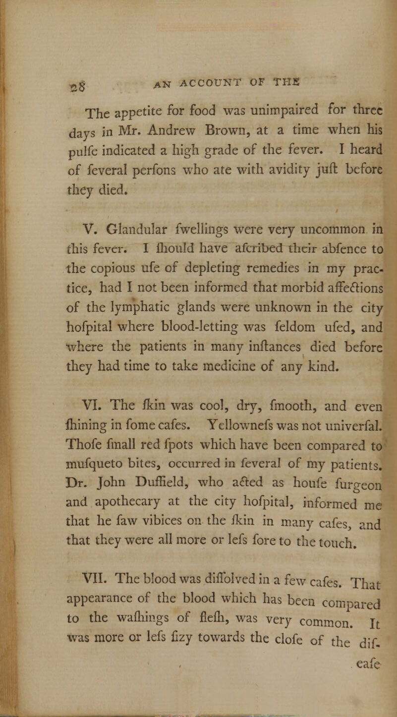 The appetite for food was unimpaired for three days in Mr. Andrew Brown, at a time when his pulfe indicated a high grade of the fever. I heard of feveral perfons who ate with avidity juft before they died. V. Glandular fwellings were very uncommon In this fever. I ihould have afcribed their abfence to the copious ufe of depleting remedies in my prac- tice, had I not been informed that morbid affections of the lymphatic glands were unknown in the city hofpital where blood-letting was feldom ufed, and where the patients in many instances died before they had time to take medicine of any kind. VI. The ikin was cool, dry, fmooth, and even Alining in fome cafes. Yellownefs was not univerfal. Thofe fmall red fpots which have been compared to mufqueto bites, occurred in feveral of my patients. Dr. John Duffield, who acted as houfe furgeon and apothecary at the city hofpital, informed me that he faw vibices on the ikin in many cafes, and that they were all more or lefs fore to the touch. VII. The blood was diffolved in a few cafes. That appearance of the blood which has been compared to the warnings of flefh, was very common. It was more or lefs fizy towards the clofe of the dif- eafe