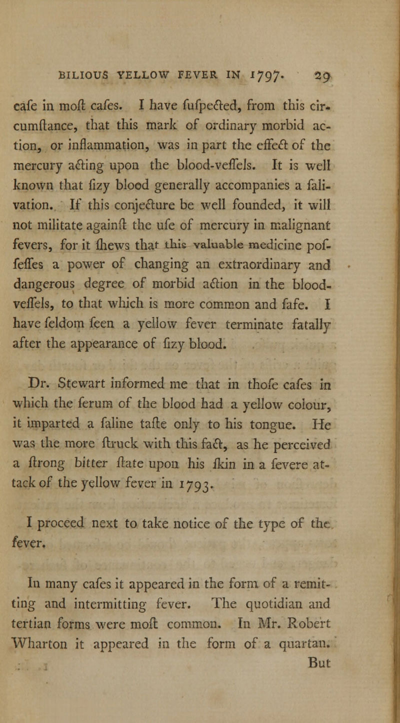cafe in molt cafes. I have fufpe&ed, from this cir- cumftance, that this mark of ordinary morbid ac- tion, or inflammation, was in part the effect of the mercury acting upon the blood-veffeis. It is well known that fizy blood generally accompanies a fali- vation. If this conjecture be well founded, it will not militate againfl the ufe of mercury in malignant fevers, for it fhews that this valuable medicine pof- feffes a power of changing an extraordinary and dangerous degree of morbid action in the blood- veffels, to that which is more common and fafe. I have feldom feen a yellow fever terminate fatally after the appearance of fizy blood. Dr. Stewart informed me that in thofe cafes in which the ferum of the blood had a yellow colour, it imparted a faline tafte only to his tongue. He was the more {truck with this fact, as he perceived a ftrong bitter ftate upon his ikin in a fevere at- tack of the yellow fever in 1793. I proceed next to take notice of the type of the fever. In many cafes it appeared in the form of a remit- ting and intermitting fever. The quotidian and tertian forms were mod common. In Mr. Robert Wharton it appeared in the form of a quartan. But