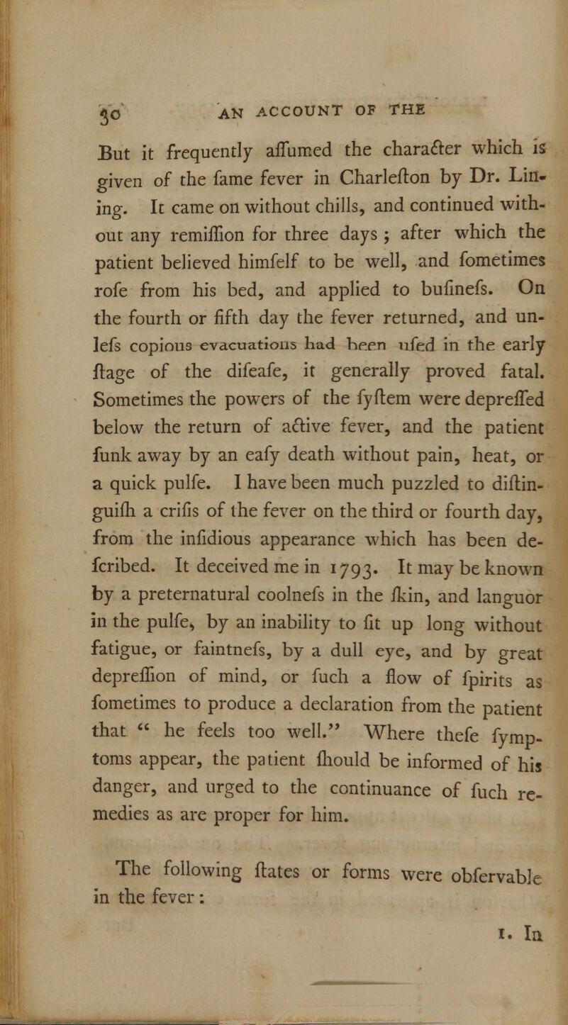 But it frequently affumed the character which is given of the fame fever in Charlefton by Dr. Lin- ing. It came on without chills, and continued with- out any remiifion for three days ; after which the patient believed himfelf to be well, and fometimes rofe from his bed, and applied to bulinefs. On the fourth or fifth day the fever returned, and un- lefs copious evacuations had hpen nfed in the early ftage of the difeafe, it generally proved fatal. Sometimes the powers of the fyflem were depreiTed below the return of active fever, and the patient funk away by an eafy death without pain, heat, or a quick pulfe. I have been much puzzled to diftin- guifh a crifis of the fever on the third or fourth day, from the infidious appearance which has been de- fcribed. It deceived me in 1793. It may be known by a preternatural coolnefs in the ikin, and languor in the pulfe, by an inability to fit up long without fatigue, or faintnefs, by a dull eye, and by great depreflion of mind, or fuch a flow of fpirits as fometimes to produce a declaration from the patient that  he feels too well. Where thefe fymp- toras appear, the patient fhould be informed of his danger, and urged to the continuance of fuch re- medies as are proper for him. The following flates or forms were obfervable in the fever: 1. la