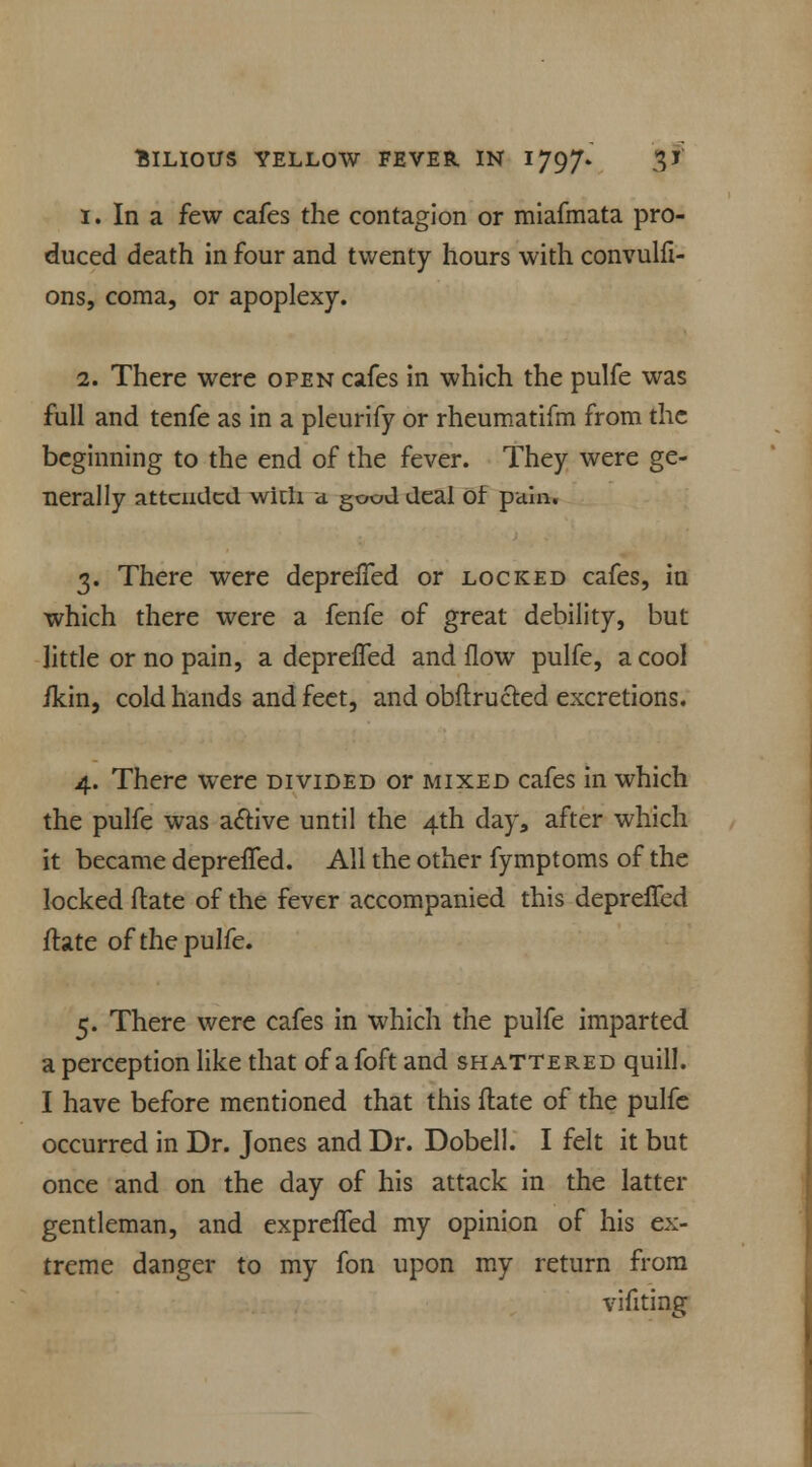 I. In a few cafes the contagion or miafmata pro- duced death in four and twenty hours with convulfi- ons, coma, or apoplexy. 1. There were open cafes in which the pulfe was full and tenfe as in a pleurify or rheumatifm from the beginning to the end of the fever. They were ge- nerally attended with a. good deal of pain. 3. There were deprelTed or locked cafes, in which there were a fenfe of great debility, but little or no pain, a depreifed and flow pulfe, a cool ikin, cold hands and feet, and obftructed excretions. 4. There were divided or mixed cafes in which the pulfe was active until the 4th day, after which it became deprelTed. All the other fymptoms of the locked date of the fever accompanied this deprelTed ftate of the pulfe. 5. There were cafes in which the pulfe imparted a perception like that of a foft and shattered quill. I have before mentioned that this date of the pulfe occurred in Dr. Jones and Dr. Dobell. I felt it but once and on the day of his attack in the latter gentleman, and exprelTed my opinion of his ex- treme danger to my fon upon my return from vifiting