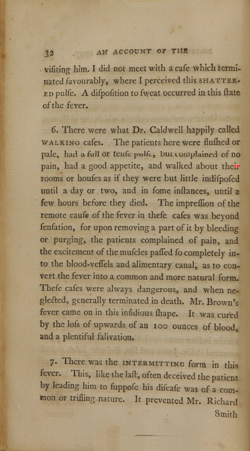 vifiting him. I did not meet with a cafe which termi- nated favourably, where I perceived this shatter- ed pulfe. A difpofition to fweat occurred in this flate of the fever. 6. There were what Dr. Caldwell happily called walking cafes. The patients here were flufhed or pale, had a full or teiifc pulfc, bui complained of no pain, had a good appetite, and walked about their rooms or houfes as if they were but little indifpofed until a day or two, and in fome inflances, until a few hours before they died. The impreifion of the remote caufe of the fever in thefe cafes was beyond fenfation, for upon removing a part of it by bleeding or purging, the patients complained of pain, and the excitement of the mufcles palfed fo completely in- to the blood-veffels and alimentary canal, as to con- vert the fever into a common and more natural form. Thefe cafes were always dangerous, and when ne- glected, generally terminated in death. Mr. Brown's fever came on in this infidious fhape. It was cured by the lofs of upwards of an ioo ounces of blood, and a plentiful falivation. 7. There was the intermitting form in this fever. This, like the laft, often deceived the patient by leading him to fuppofe his difeafe was of a com- mon or trifling nature. It prevented Mr. Richard Smith