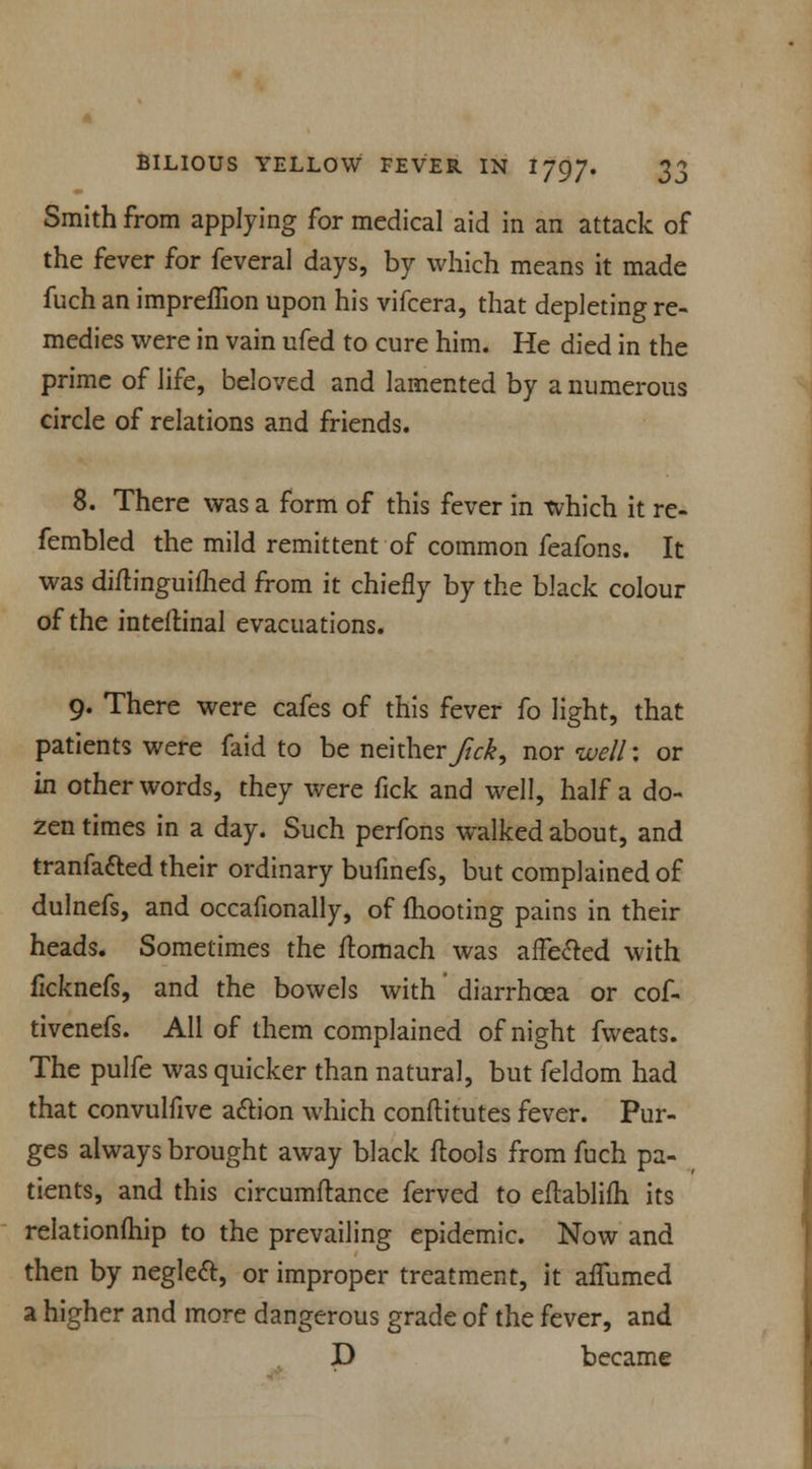 Smith from applying for medical aid in an attack of the fever for feveral days, by which means it made fuch an impreffion upon his vifcera, that depleting re- medies were in vain ufed to cure him. He died in the prime of life, beloved and lamented by a numerous circle of relations and friends. 8. There was a form of this fever in which it re- fembled the mild remittent of common feafons. It was diftinguifhed from it chiefly by the black colour of the inteflinal evacuations. 9. There were cafes of this fever fo light, that patients were faid to be neither Jick, nor well: or in other words, they were fick and well, half a do- zen times in a day. Such perfons walked about, and tranfafted their ordinary bufinefs, but complained of dulnefs, and occafionally, of mooting pains in their heads. Sometimes the ftomach was affected with flcknefs, and the bowels with diarrhoea or cof- tivenefs. All of them complained of night fweats. The pulfe was quicker than natural, but feldom had that convulfive action which conftitutes fever. Pur- ges always brought away black ftools from fuch pa- tients, and this circumftance ferved to eftablifli its relationship to the prevailing epidemic. Now and then by neglect, or improper treatment, it affumed a higher and more dangerous grade of the fever, and D became
