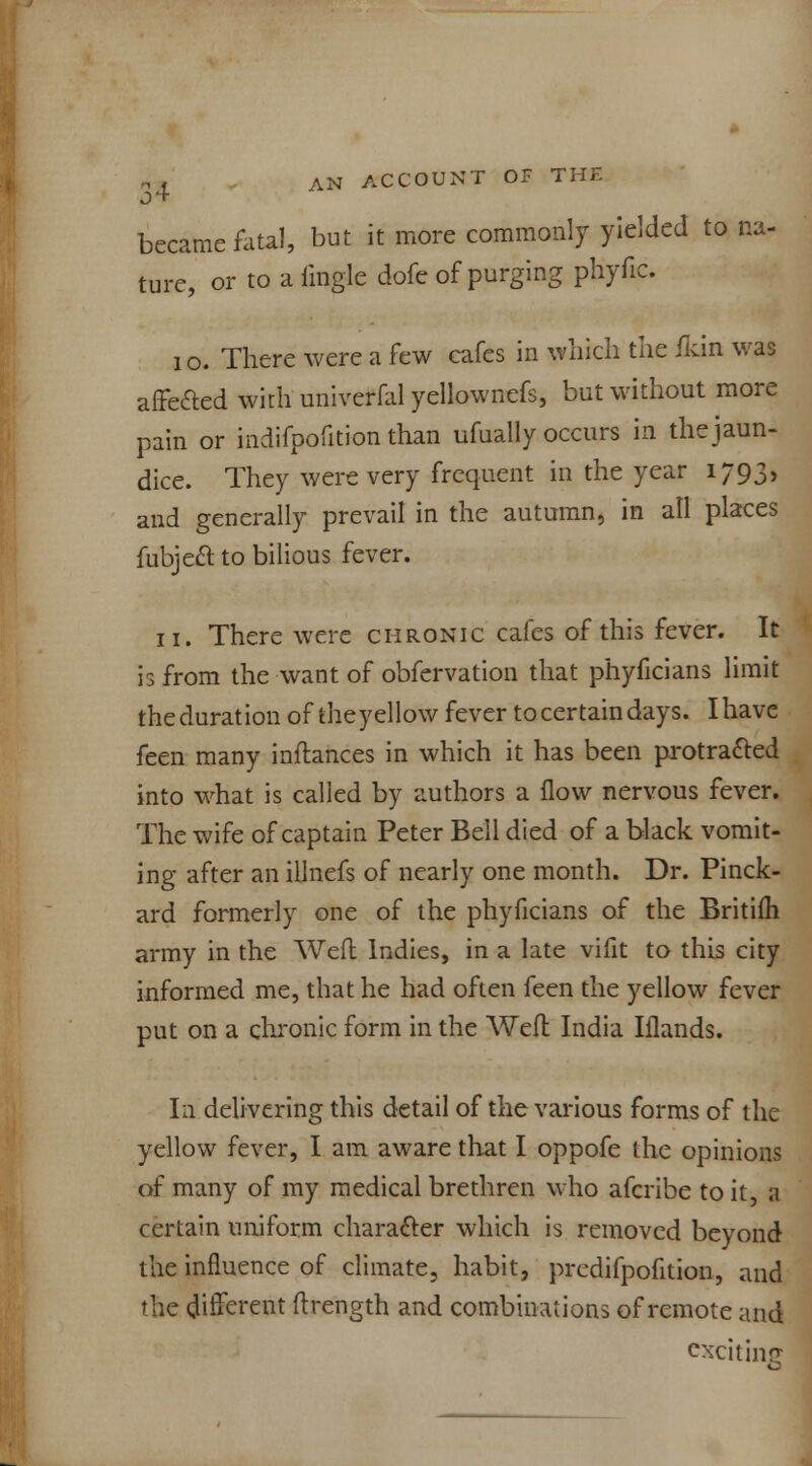 became fatal, but it more commonly yielded to na- ture, or to a iingle dofe of purging phyfic. i o. There were a few cafes in which the Qtin was affe&ed with univerfal yellownefs, but without more pain or indifpofition than ufually occurs in the jaun- dice. They were very frequent in the year 1793, and generally prevail in the autumn, in all places fubject to bilious fever. 11. There were chronic cafes of this fever. It is from the want of obfervation that phyficians limit the duration of theyellow fever to certain days. Ihave feen many inflances in which it has been protracted into what is called by authors a flow nervous fever. The wife of captain Peter Bell died of a black vomit- ing after an illnefs of nearly one month. Dr. Pinck- ard formerly one of the phyficians of the Britifh army in the Weft Indies, in a late vifit to this city informed me, that he had often feen the yellow fever put on a chronic form in the Weft India Iflands. In delivering this detail of the various forms of the yellow fever, I am aware that I oppofe the opinions of many of my medical brethren who afcribe to it, a certain uniform character which is removed beyond the influence of climate, habit, predifpofition, and the different ftrength and combinations of remote and exciting