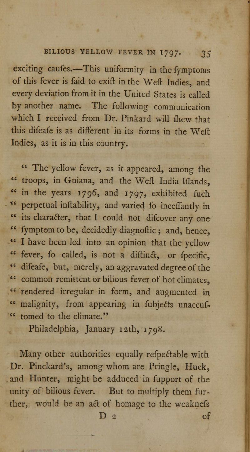 exciting caufes.—This uniformity in the fymptoms of this fever is faid to exift in the Weft Indies, and every deviation from it in the United States is called by another name. The following communication which I received from Dr. Pinkard will fliew that this difeafe is as diiferent in its forms in the Weft Indies, as it is in this country.  The yellow fever, as it appeared, among the  troops, in Guiana, and the Weft India Iflands,  in the years 1796, and 1797, exhibited fuch Xi perpetual inftability, and varied fo incefTantly in  its character, that I could not difcover any one  fymptom to be, decidedly diagnoftic ; and, hence, u I have been led into an opinion that the yellow  fever, fo called, is not a diftinct, or fpecific,  difeafe, but, merely, an aggravated degree of the  common remittent or bilious fever of hot climates,  rendered irregular in form, and augmented in  malignity, from appearing in fubje&s unaccuf-  tomed to the climate. Philadelphia, January 12th, 1798. Many other authorities equally refpectable with Dr. Pinckard's, among whom are Pringle, Huck, and Hunter, might be adduced in fupport of the unity of bilious fever. But to multiply them fur- ther, would be an act of homage to the weaknefs D 2 of