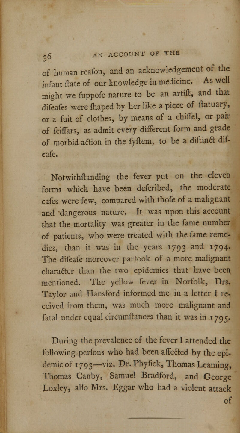 of human reafon, and an acknowledgement of the infant flare of our knowledge in medicine. As well might we fuppofe nature to be an artifl, and that difeafes were fhaped by her like a piece of ftatuary, or a fuit of clothes, by means of a duffel, or pair of fciffars, as admit every different form and grade of morbid action in the fyftem, to be a diftinft dif- eafe. Notwithflanding the fever put on the eleven forms which have been defcribed, the moderate cafes were few, compared with thofe of a malignant and 'dangerous nature. It was upon this account that the mortality was greater in the fame number of patients, who were treated with the fame reme- dies, than it was in the years 1793 and 1794* The difeafe moreover partook of a more malignant character than the two epidemics that have been mentioned. The yellow fever in Norfolk, Drs. Taylor and Hansford informed me in a letter I re- ceived from them, was much more malignant and fatal under equal circumitances than it was in 1795. During the prevalence of the fever I attended the following perfons who had been affected by the epi- demic of 1793—viz. Dr. Phyfick, Thomas Learning, Thomas Canby, Samuel Bradford, and George Loxley, alfo Mrs. Eggar who had a violent attack of