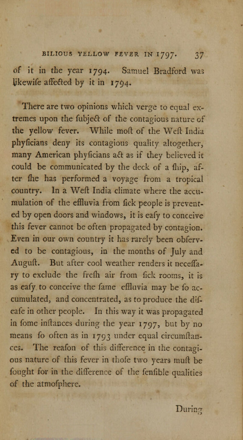 of it in the year 1794. Samuel Bradford was Ukewife affected by it in 1794. There are two opinions which verge to equal ex- tremes upon the fubjeel: of the contagious nature of the yellow fever. While mod of the Weft India phyficians deny its contagious quality altogether, many American phyficians act as if they believed it could be communicated by the deck of a fhip, af- ter fhe has performed a voyage from a tropical country. In a Weft India climate where the accu- mulation of the effluvia from fick people is prevent- ed by open doors and windows, it is eafy to conceive this fever cannot be often propagated by contagion. Even in our own country it has rarely been obferv- ed to be contagions, in the months of July and Auguft. But after cool weather renders it necelfa- ry to exclude the frefh air from fick rooms, it is as eafy to conceive the fame effluvia may be fo ac- cumulated, and concentrated, as to produce the dif- eafe in other people. In this way it was propagated in fome inftances during the year 1797, but by no means fo often as in 1793 under equal circumftan- ces. The reafon of this difference in the contagi- ous nature of this fever in thofe two years muft be fought for in the difference of the fenfible qualities of the atmofpherc. Durin?