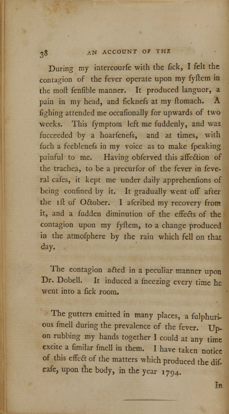 During my intercourfe with the Tick, I felt the contagion of the fever operate upon my fyftem in the mod fenfible manner. It produced languor, a pain in my head, and ficknefs at my flomach. A fighing attended me occafionally for upwards of two weeks. This fymptom left me fuddenly, and was fucceeded by a hoarfenefs, and at times, with fuch a feeblenefs in my voice as to make fpeaking painful to me. Having obferved this affection of the trachea, to be a precurfor of the fever in feve- ral cafes, it kept me under daily apprehenfions of being confined by it. It gradually went off after the ift of October. I afcribed my recovery from it, and a fudden diminution of the effects of the contagion upon my fyflem, to a change produced in the Jitmofphere by the rain which fell on that day. The contagion acted in a peculiar manner upon Dr. Dobell. It induced a fneezing every time he went into a fick room. The gutters emitted in many places, a fulphuri- ous fmell during the prevalence of the fever. Up- on rubbing my hands together I could at any time excite a fimilar fmell in them. I have taken notice of this effect of the matters which produced the dif- eafe, upon the body, in the year 1794. In
