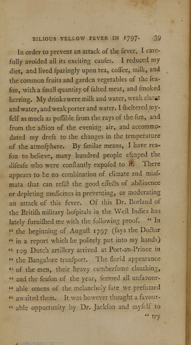 In order to prevent an attack of the fever, I care- fully avoided all its exciting caufes. I reduced my diet, and lived fparingly upon tea, coffee, milk, and the common fruits and garden vegetables of the fea- fon, with a fmall quantity of falted meat, and fmoked herring. My drinks were milk and water, weak claret and water, and weak porter and water. I meltered my- felf as much as poflible from the rays of the fun, and from the aclion of the evening air, and accommo- dated my drefs to the changes in the temperature of the atmofphere. By fimilar means, I have rea- fon to believe, many hundred people efcaped the difeafe who were condantly expofed to it. There appears to be no combination of climate and miaf- mata that can refifl: the good eiTecls of abftinence or depleting medicines in preventing, or moderating an attack of this fever. Of this Dr. Borland of the Britifli military hofpitals in the Weft Indies has lately furnifhed me with the following proof.  In  the beginning of Augufl 1797 (fays the Doctor  in a report which he politely put into my hands)  109 Dutch artillery arrived at Port-au-Prince in  the Bangalore tranfport. The florid appearance Cf of the men, their heavy cumberfome cloathing,  and the feafon of the year, feemed all unfavour- M able omens of the melancholy fate we prefnmed  awaited them. It was however thought a favour-  able opportunity by Dr. Jackfon and myfelf to  try