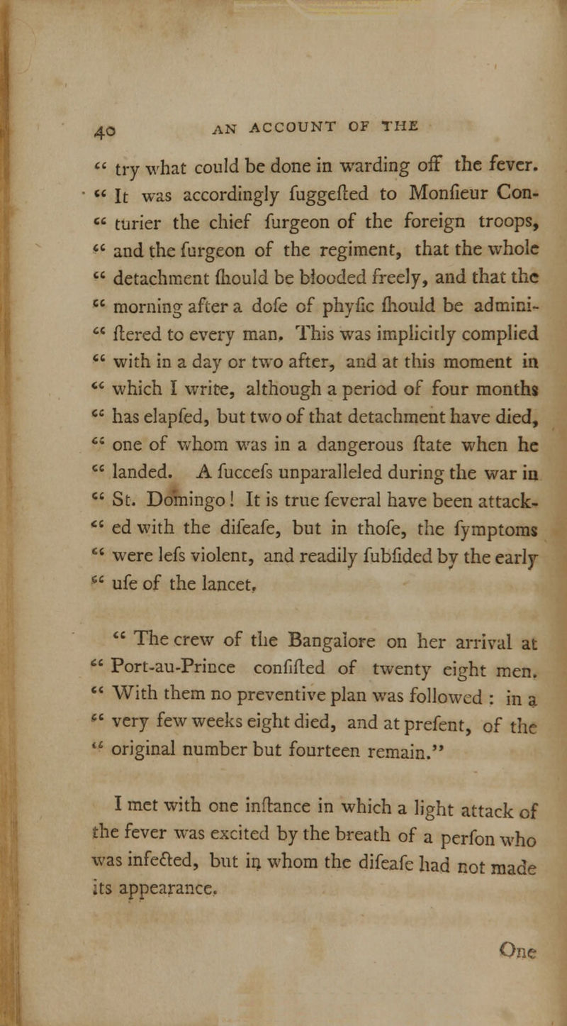  try what could be done in warding off the fever.  It was accordingly fuggefted to Monfieur Con-  turier the chief furgeon of the foreign troops,  and the furgeon of the regiment, that the whole  detachment mould be blooded freely, and that the  morning after a dofe of phyfic mould be admini-  flered to every man. This was implicitly complied  with in a day or two after, and at this moment in <c which I write, although a period of four months  has elapfed, but two of that detachment have died,  one of whom was in a dangerous ftate when he Ci landed. A fuccefs unparalleled during the war in  St. Domingo! It is true feveral have been attack- cl ed with the difeafe, but in thofe, the fymptoms  were lefs violent, and readily fubfided by the early  ufe of the lancet.  The crew of the Bangalore on her arrival at  Port-au-Prince confided of twenty eight men.  With them no preventive plan was followed : in a M very few weeks eight died, and at prefent, of the u original number but fourteen remain. I met with one inftance in which a light attack of the fever was excited by the breath of a perfon who was inferred, but in whom the difeafe had not made its appearance. On<