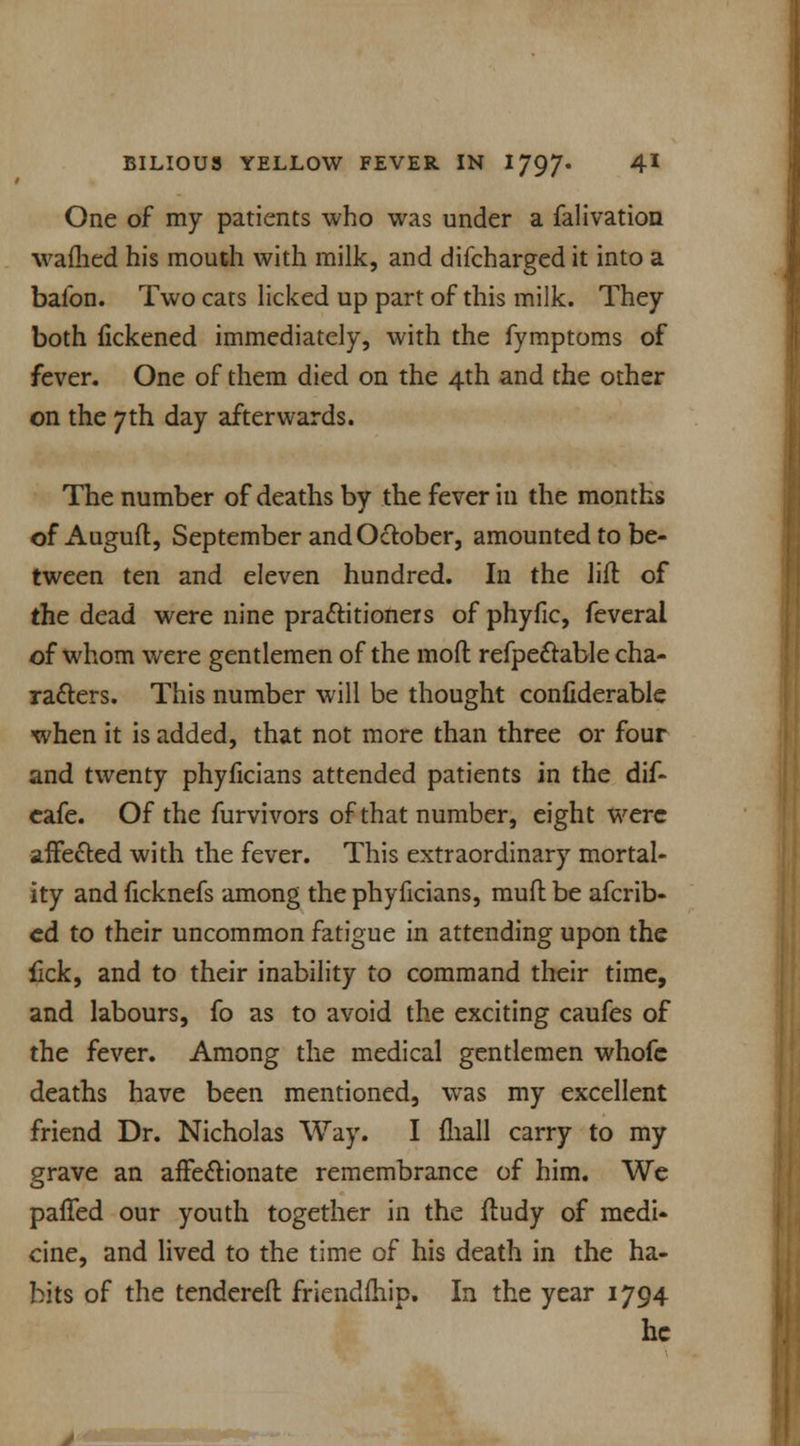 One of my patients who was under a falivation warned his mouth with milk, and difcharged it into a balbn. Two cats licked up part of this milk. They both iickened immediately, with the fymptoms of fever. One of them died on the 4th and the other on the 7th day afterwards. The number of deaths by the fever in the months of Auguft, September and October, amounted to be- tween ten and eleven hundred. In the lift of the dead were nine practitioners of phyfic, feveral of whom were gentlemen of the mod refpectable cha- racters. This number will be thought confiderable when it is added, that not more than three or four and twenty phyiicians attended patients in the dif- cafe. Of the furvivors of that number, eight were affected with the fever. This extraordinary mortal- ity and ficknefs among the phyficians, muft be afcrib- ed to their uncommon fatigue in attending upon the lick, and to their inability to command their time, and labours, fo as to avoid the exciting caufes of the fever. Among the medical gentlemen whofe deaths have been mentioned, was my excellent friend Dr. Nicholas Way. I fhall carry to my grave an affectionate remembrance of him. We palled our youth together in the ftudy of medi- cine, and lived to the time of his death in the ha- bits of the tendereft friendfhip. In the year 1794 he